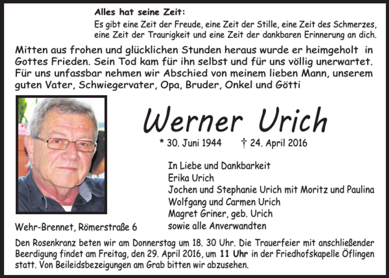 <p>Alles hat seine Zeit:<br />Es gibt eine Zeit der Freude, eine Zeit der Stille, eine Zeit des Schmerzes,<br />eine Zeit der Traurigkeit und eine Zeit der dankbaren Erinnerung an dich.</p><p>Mitten aus frohen und glücklichen Stunden heraus wurde er heimgeholt in<br />Gottes Frieden. Sein Tod kam für ihn selbst und für uns völlig unerwartet.<br />Für uns unfassbar nehmen wir Abschied von meinem lieben Mann, unserem<br />guten Vater, Schwiegervater, Opa, Bruder, Onkel und Götti</p><p>Werner Urich<br />* 30. Juni 1944</p><p>Wehr-Brennet, Römerstraße 6</p><p>24. April 2016</p><p>In Liebe und Dankbarkeit<br />Erika Urich<br />Jochen und Stephanie Urich mit Moritz und Paulina<br />Wolfgang und Carmen Urich<br />Magret Griner, geb. Urich<br />sowie alle Anverwandten</p><p>Den Rosenkranz beten wir am Donnerstag um 18. 30 Uhr. Die Trauerfeier mit anschließender<br />Beerdigung findet am Freitag, den 29. April 2016, um 11 Uhr in der Friedhofskapelle Öflingen<br />statt. Von Beileidsbezeigungen am Grab bitten wir abzusehen.</p>