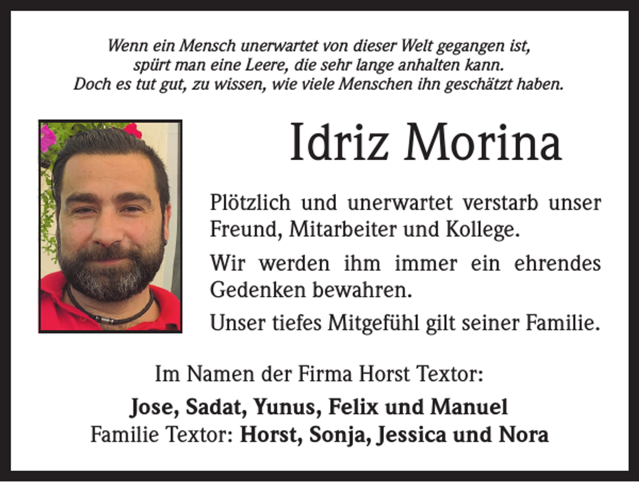 <p>Wenn ein Mensch unerwartet von dieser Welt gegangen ist,<br />spürt man eine Leere, die sehr lange anhalten kann.<br />Doch es tut gut, zu wissen, wie viele Menschen ihn geschätzt haben.</p><p>Idriz Morina<br />Plötzlich und unerwartet verstarb unser<br />Freund, Mitarbeiter und Kollege.<br />Wir werden ihm immer ein ehrendes<br />­Gedenken bewahren.<br />Unser tiefes Mitgefühl gilt seiner Familie.<br />Im Namen der Firma Horst Textor:<br />Jose, Sadat, Yunus, Felix und Manuel<br />Familie Textor: Horst, Sonja, Jessica und Nora</p>