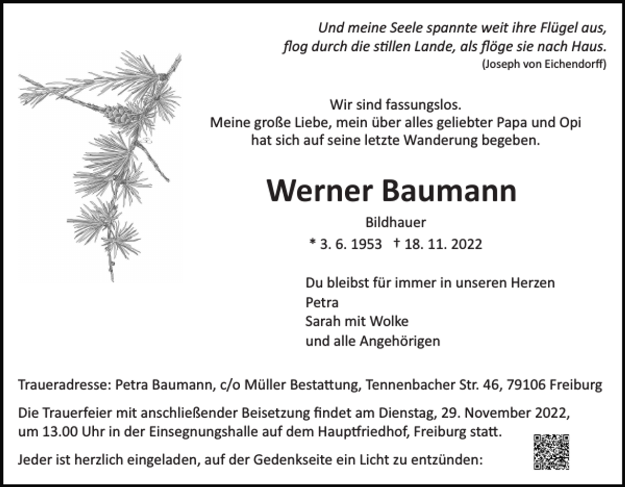 <p>Und meine Seele spannte weit ihre Flügel aus,<br />ﬂog durch die s�llen Lande, als ﬂöge sie nach Haus.<br />(Joseph von Eichendorﬀ)</p><p>Wir sind fassungslos.<br />Meine große Liebe, mein über alles geliebter Papa und Opi<br />hat sich auf seine letzte Wanderung begeben.</p><p>Werner Baumann<br />Bildhauer<br />* 3. 6. 1953 † 18. 11. 2022<br />Du bleibst für immer in unseren Herzen<br />Petra<br />Sarah mit Wolke<br />und alle Angehörigen<br />Traueradresse: Petra Baumann, c/o Müller Besta�ung, Tennenbacher Str. 46, 79106 Freiburg<br />Die Trauerfeier mit anschließender Beisetzung ﬁndet am Dienstag, 29. November 2022,<br />um 13.00 Uhr in der Einsegnungshalle auf dem Haup�riedhof, Freiburg sta�.<br />Jeder ist herzlich eingeladen, auf der Gedenkseite ein Licht zu entzünden:</p>