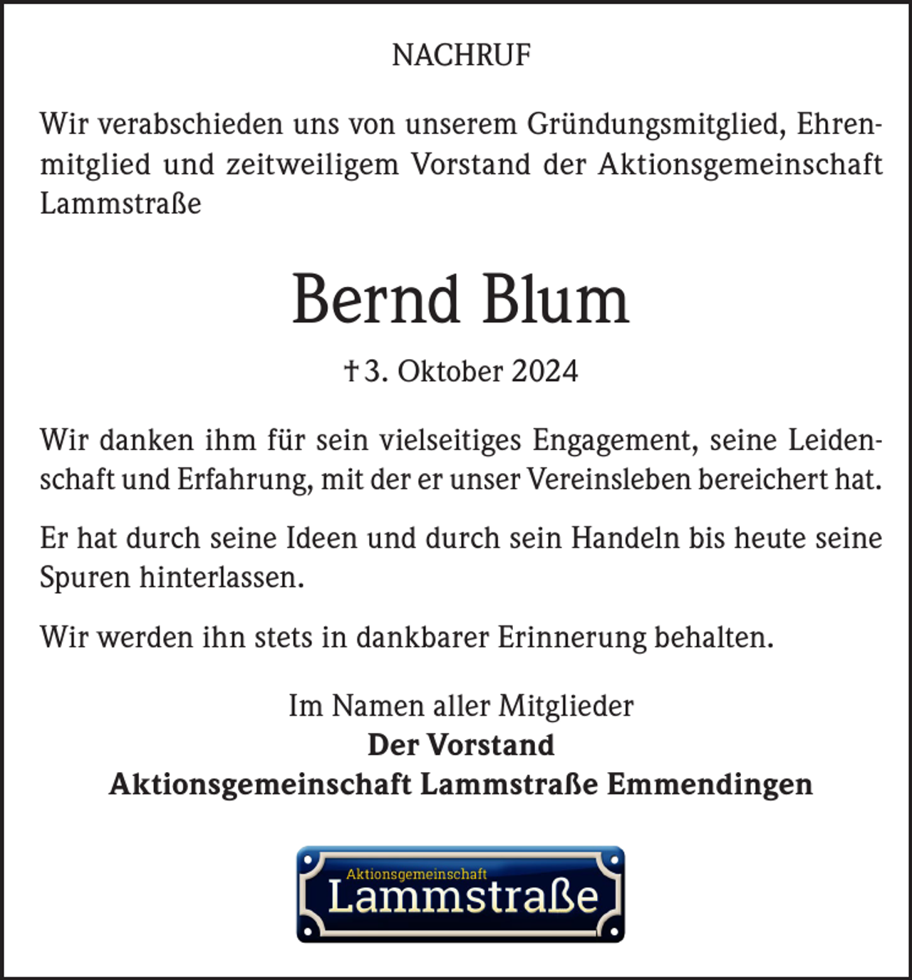 <p>NACHRUF<br />Wir verabschieden uns von unserem Gründungsmitglied, Ehrenmitglied und zeitweiligem Vorstand der Aktionsgemeinschaft<br />Lammstraße</p><p>Bernd Blum<br />† 3. Oktober 2024<br />Wir danken ihm für sein vielseitiges Engagement, seine Leidenschaft und Erfahrung, mit der er unser Vereinsleben bereichert hat.<br />Er hat durch seine Ideen und durch sein Handeln bis heute seine<br />Spuren hinterlassen.<br />Wir werden ihn stets in dankbarer Erinnerung behalten.<br />Im Namen aller Mitglieder<br />Der Vorstand<br />Aktionsgemeinschaft Lammstraße Emmendingen</p>