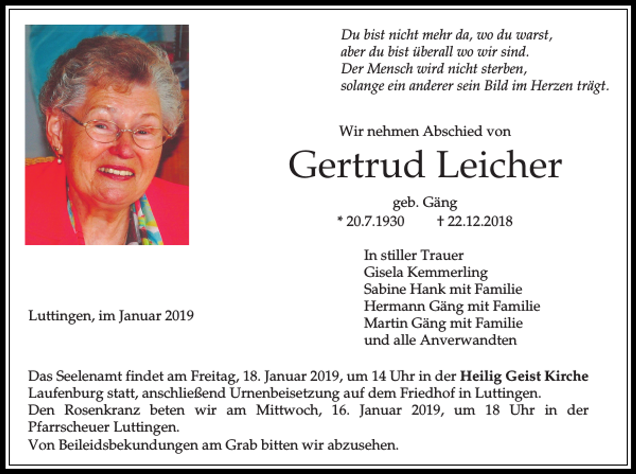 <p>Du bist nicht mehr da, wo du warst,<br />aber du bist überall wo wir sind.<br />Der Mensch wird nicht sterben,<br />solange ein anderer sein Bild im Herzen trägt.<br />Wir nehmen Abschied von</p><p>Gertrud Leicher<br />geb. Gäng<br />* 20.7.1930<br />† 22.12.2018</p><p>Luttingen, im Januar 2019</p><p>In stiller Trauer<br />Gisela Kemmerling<br />Sabine Hank mit Familie<br />Hermann Gäng mit Familie<br />Martin Gäng mit Familie<br />und alle Anverwandten</p><p>Das Seelenamt findet am Freitag, 18. Januar 2019, um 14 Uhr in der Heilig Geist Kirche<br />Laufenburg statt, anschließend Urnenbeisetzung auf dem Friedhof in Luttingen.<br />Den Rosenkranz beten wir am Mittwoch, 16. Januar 2019, um 18 Uhr in der<br />Pfarrscheuer Luttingen.<br />Von Beileidsbekundungen am Grab bitten wir abzusehen.</p>