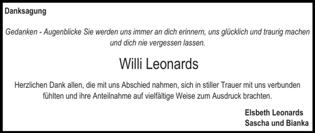 <p>Danksagung<br />Gedanken - Augenblicke Sie werden uns immer an dich erinnern, uns glücklich und traurig machen<br />und dich nie vergessen lassen.</p><p>Willi Leonards<br />Herzlichen Dank allen, die mit uns Abschied nahmen, sich in stiller Trauer mit uns verbunden<br />fühlten und ihre Anteilnahme auf vielfältige Weise zum Ausdruck brachten.<br />Elsbeth Leonards<br />Sascha und Bianka</p>