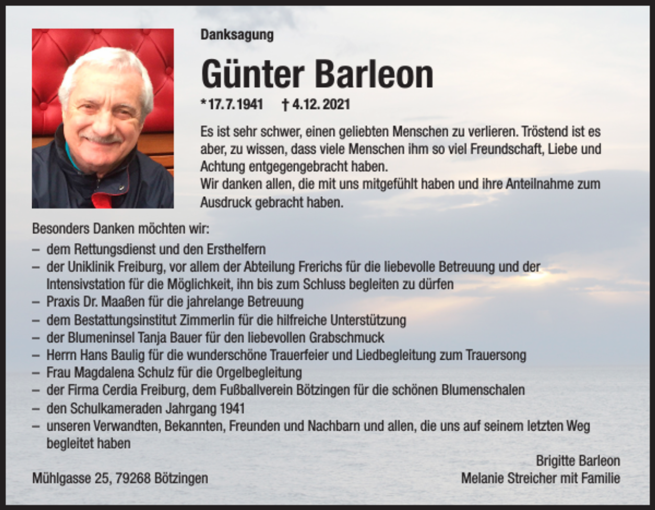 <p>Danksagung</p><p>Günter Barleon</p><p>* 17. 7. 1941</p><p>† 4.12. 2021</p><p>Es ist sehr schwer, einen geliebten Menschen zu verlieren. Tröstend ist es<br />aber, zu wissen, dass viele Menschen ihm so viel Freundschaft, Liebe und<br />Achtung entgegengebracht haben.<br />Wir danken allen, die mit uns mitgefühlt haben und ihre Anteilnahme zum<br />Ausdruck gebracht haben.<br />Besonders Danken möchten wir:<br />– dem Rettungsdienst und den Ersthelfern<br />– der Uniklinik Freiburg, vor allem der Abteilung Frerichs für die liebevolle Betreuung und der<br />Intensivstation für die Möglichkeit, ihn bis zum Schluss begleiten zu dürfen<br />– Praxis Dr. Maaßen für die jahrelange Betreuung<br />– dem Bestattungsinstitut Zimmerlin für die hilfreiche Unterstützung<br />– der Blumeninsel Tanja Bauer für den liebevollen Grabschmuck<br />– Herrn Hans Baulig für die wunderschöne Trauerfeier und Liedbegleitung zum Trauersong<br />– Frau Magdalena Schulz für die Orgelbegleitung<br />– der Firma Cerdia Freiburg, dem Fußballverein Bötzingen für die schönen Blumenschalen<br />– den Schulkameraden Jahrgang 1941<br />– unseren Verwandten, Bekannten, Freunden und Nachbarn und allen, die uns auf seinem letzten Weg<br />begleitet haben<br />Brigitte Barleon<br />Mühlgasse 25, 79268 Bötzingen<br />Melanie Streicher mit Familie</p>