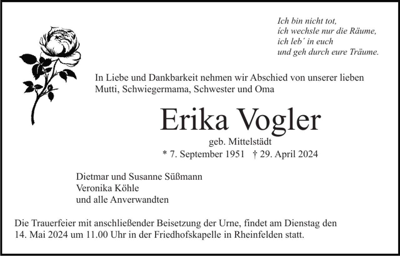 <p>Ich bin nicht tot,<br />ích wechsle nur die Räume,<br />ich leb´ in euch<br />und geh durch eure Träume.</p><p>In Liebe und Dankbarkeit nehmen wir Abschied von unserer lieben<br />Mutti, Schwiegermama, Schwester und Oma</p><p>Erika Vogler<br />geb. Mittelstädt<br />* 7. September 1951 † 29. April 2024</p><p>Dietmar und Susanne Süßmann<br />Veronika Köhle<br />und alle Anverwandten<br />Die Trauerfeier mit anschließender Beisetzung der Urne, findet am Dienstag den<br />14. Mai 2024 um 11.00 Uhr in der Friedhofskapelle in Rheinfelden statt.</p>