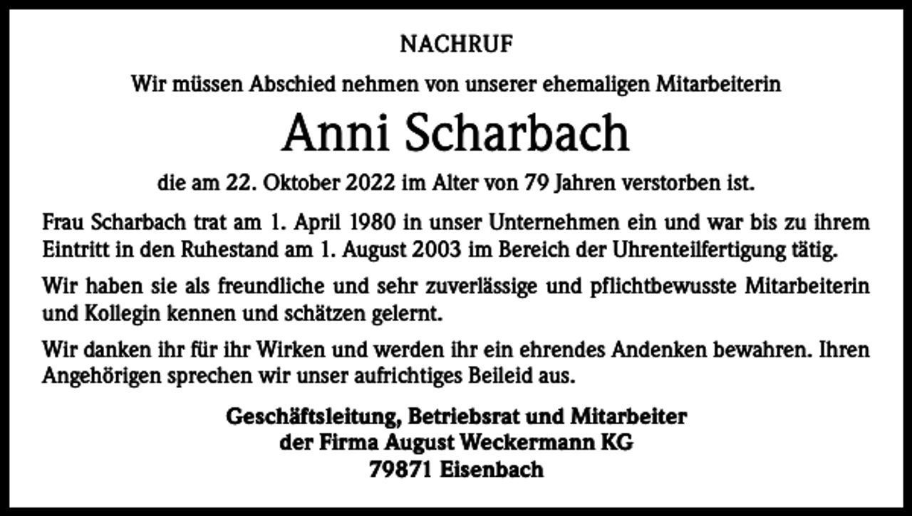 <p>NACHRUF<br />Wir müssen Abschied nehmen von unserer ehemaligen Mitarbeiterin</p><p>Anni Scharbach<br />die am 22. Oktober 2022 im Alter von 79 Jahren verstorben ist.<br />Frau Scharbach trat am 1. April 1980 in unser Unternehmen ein und war bis zu ihrem<br />Eintritt in den Ruhestand am 1. August 2003 im Bereich der Uhrenteilfertigung tätig.<br />Wir haben sie als freundliche und sehr zuverlässige und pflichtbewusste Mitarbeiterin<br />und Kollegin kennen und schätzen gelernt.<br />Wir danken ihr für ihr Wirken und werden ihr ein ehrendes Andenken bewahren. Ihren<br />Angehörigen sprechen wir unser aufrichtiges Beileid aus.<br />Geschäftsleitung, Betriebsrat und Mitarbeiter<br />der Firma August Weckermann KG<br />79871 Eisenbach</p>