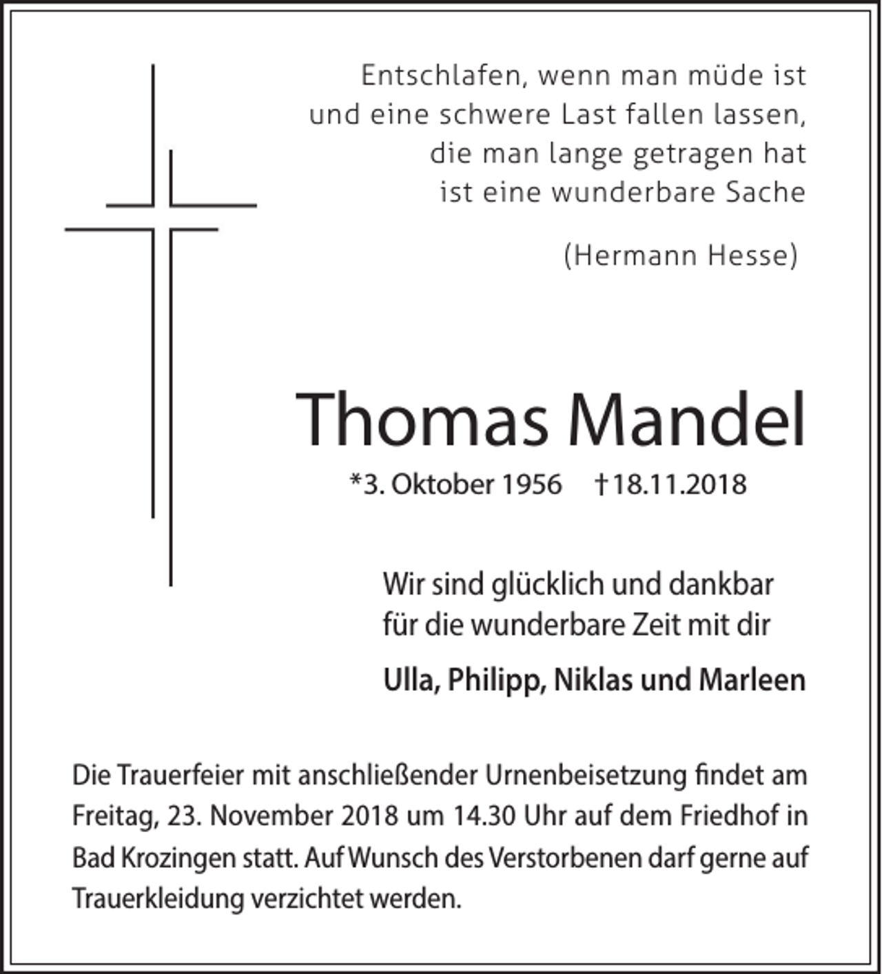 <p>Entschlafen, wenn man müde ist<br />und eine schwere Last fallen lassen,<br />die man lange getragen hat<br />ist eine wunderbare Sache<br />(Hermann Hesse)</p><p>Thomas Mandel<br />*3. Oktober 1956</p><p>†18.11.2018</p><p>Wir sind glücklich und dankbar<br />für die wunderbare Zeit mit dir<br />Ulla, Philipp, Niklas und Marleen<br />Die Trauerfeier mit anschließender Urnenbeisetzung findet am<br />Freitag, 23. November 2018 um 14.30 Uhr auf dem Friedhof in<br />Bad Krozingen statt. Auf Wunsch des Verstorbenen darf gerne auf<br />Trauerkleidung verzichtet werden.</p>
