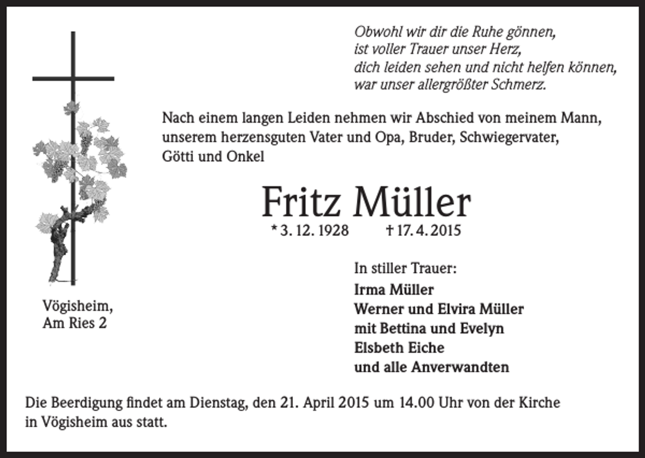 <p>Obwohl wir dir die Ruhe gönnen,<br />ist voller Trauer unser Herz,<br />dich leiden sehen und nicht helfen können,<br />war unser allergrößter Schmerz.<br />Nach einem langen Leiden nehmen wir Abschied von meinem Mann,<br />unserem herzensguten Vater und Opa, Bruder, Schwiegervater,<br />Götti und Onkel</p><p>Fritz Müller<br />* 3. 12. 1928</p><p>Vögisheim,<br />Am Ries 2</p><p>† 17. 4. 2015</p><p>In stiller Trauer:<br />Irma Müller<br />Werner und Elvira Müller<br />mit Bettina und Evelyn<br />Elsbeth Eiche<br />und alle Anverwandten</p><p>Die Beerdigung findet am Dienstag, den 21. April 2015 um 14.00 Uhr von der Kirche<br />in Vögisheim aus statt.</p>