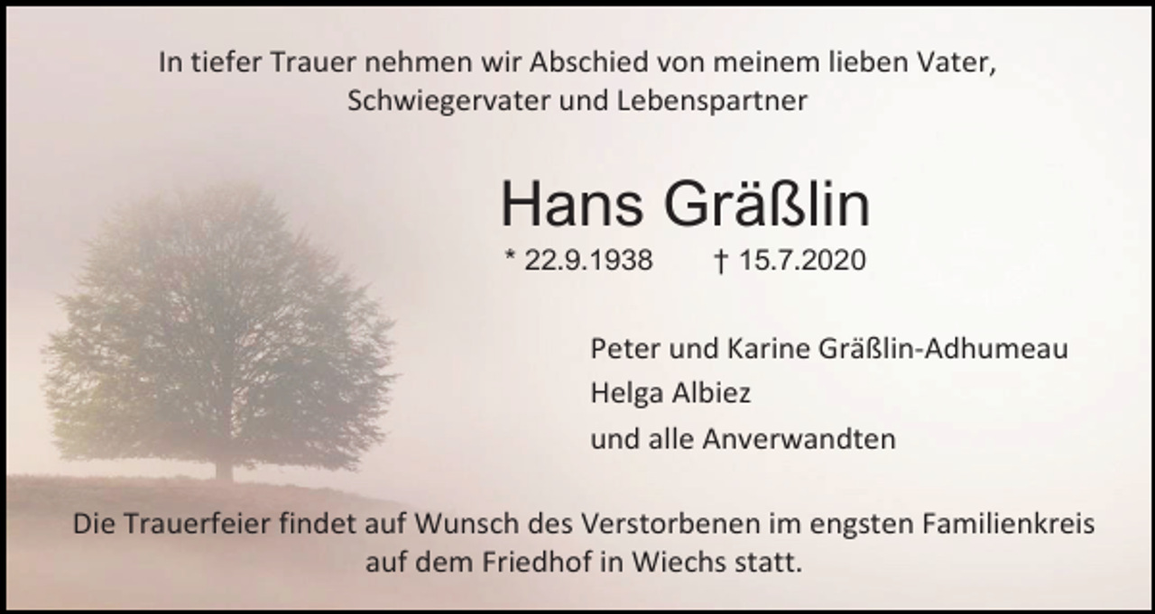 <p>In tiefer Trauer nehmen wir Abschied von meinem lieben Vater,<br />Schwiegervater und Lebenspartner</p><p>Hans Gräßlin<br />* 22.9.1938</p><p>† 15.7.2020</p><p>Peter und Karine Gräßlin-Adhumeau<br />Helga Albiez<br />und alle Anverwandten<br />Die Trauerfeier findet auf Wunsch des Verstorbenen im engsten Familienkreis<br />auf dem Friedhof in Wiechs statt.</p>