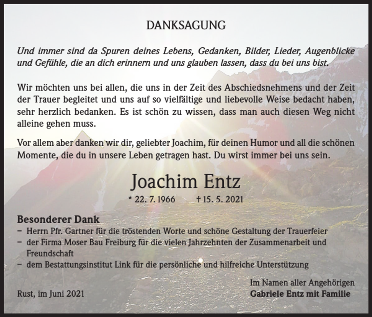 <p>DANKSAGUNG<br />Und immer sind da Spuren deines Lebens, Gedanken, Bilder, Lieder, Augenblicke<br />und Gefühle, die an dich erinnern und uns glauben lassen, dass du bei uns bist.</p><p>Wir möchten uns bei allen, die uns in der Zeit des Abschiedsnehmens und der Zeit<br />der Trauer begleitet und uns auf so vielfältige und liebevolle Weise bedacht haben,<br />sehr herzlich bedanken. Es ist schön zu wissen, dass man auch diesen Weg nicht<br />alleine gehen muss.<br />Vor allem aber danken wir dir, geliebter Joachim, für deinen Humor und all die schönen<br />Momente, die du in unsere Leben getragen hast. Du wirst immer bei uns sein.</p><p>Joachim Entz<br />* 22. 7. 1966</p><p>† 15. 5. 2021</p><p>Besonderer Dank</p><p>– Herrn Pfr. Gartner für die tröstenden Worte und schöne Gestaltung der Trauerfeier<br />– der Firma Moser Bau Freiburg für die vielen Jahrzehnten der Zusammenarbeit und<br />Freundschaft<br />– dem Bestattungsinstitut Link für die persönliche und hilfreiche Unterstützung</p><p>Rust, im Juni 2021</p><p>Im Namen aller Angehörigen<br />Gabriele Entz mit Familie</p>