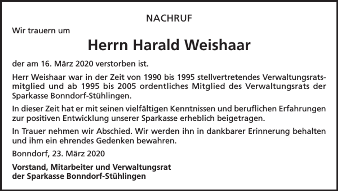 <p>NACHRUF<br />Wir trauern um</p><p>Herrn Harald Weishaar<br />der am 16. März 2020 verstorben ist.<br />Herr Weishaar war in der Zeit von 1990 bis 1995 stellvertretendes Verwaltungsratsmitglied und ab 1995 bis 2005 ordentliches Mitglied des Verwaltungsrats der<br />Sparkasse Bonndorf-Stühlingen.<br />In dieser Zeit hat er mit seinen vielfältigen Kenntnissen und beruflichen Erfahrungen<br />zur positiven Entwicklung unserer Sparkasse erheblich beigetragen.<br />In Trauer nehmen wir Abschied. Wir werden ihn in dankbarer Erinnerung behalten<br />und ihm ein ehrendes Gedenken bewahren.<br />Bonndorf, 23. März 2020<br />Vorstand, Mitarbeiter und Verwaltungsrat<br />der Sparkasse Bonndorf-Stühlingen</p>