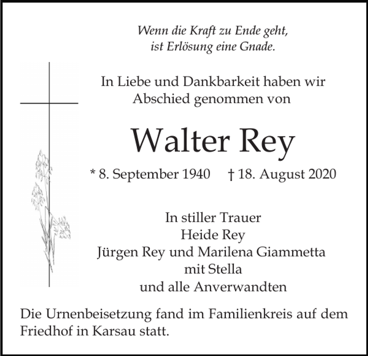 <p>Wenn die Kraft zu Ende geht,<br />ist Erlösung eine Gnade.</p><p>In Liebe und Dankbarkeit haben wir<br />Abschied genommen von</p><p>Walter Rey<br />* 8. September 1940</p><p>† 18. August 2020</p><p>In stiller Trauer<br />Heide Rey<br />Jürgen Rey und Marilena Giammetta<br />mit Stella<br />und alle Anverwandten<br />Die Urnenbeisetzung fand im Familienkreis auf dem<br />Friedhof in Karsau statt.</p>
