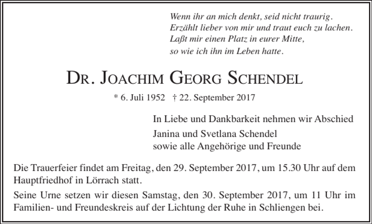 <p>Wenn ihr an mich denkt, seid nicht traurig.<br />Erzählt lieber von mir und traut euch zu lachen.<br />Laßt mir einen Platz in eurer Mitte,<br />so wie ich ihn im Leben hatte.</p><p>DR. JOACHIM GEORG SCHENDEL<br />* 6. Juli 1952 † 22. September 2017</p><p>In Liebe und Dankbarkeit nehmen wir Abschied<br />Janina und Svetlana Schendel<br />sowie alle Angehörige und Freunde<br />Die Trauerfeier findet am Freitag, den 29. September 2017, um 15.30 Uhr auf dem<br />Hauptfriedhof in Lörrach statt.<br />Seine Urne setzen wir diesen Samstag, den 30. September 2017, um 11 Uhr im<br />Familien- und Freundeskreis auf der Lichtung der Ruhe in Schliengen bei.</p>