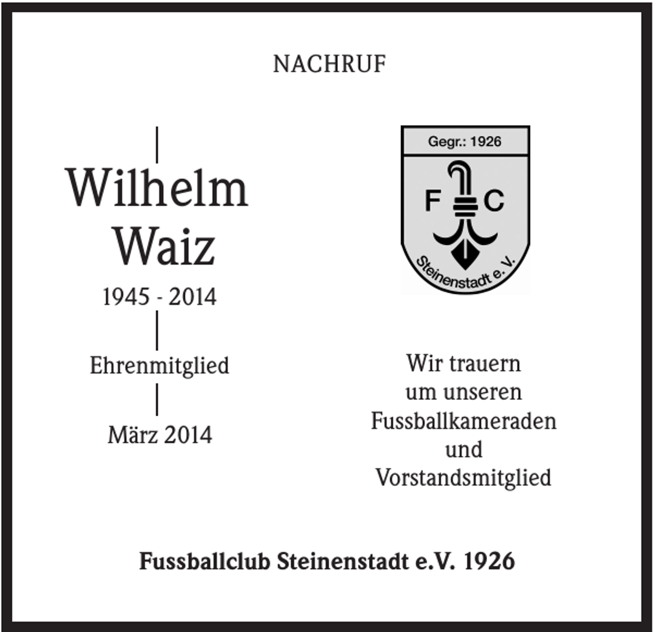 <p>NACHRUF</p><p>Wilhelm<br />Waiz<br />1945 - 2014<br />Ehrenmitglied<br />März 2014</p><p>Wir trauern<br />um unseren<br />Fussballkameraden<br />und<br />Vorstandsmitglied</p><p>Fussballclub Steinenstadt e.V. 1926</p>