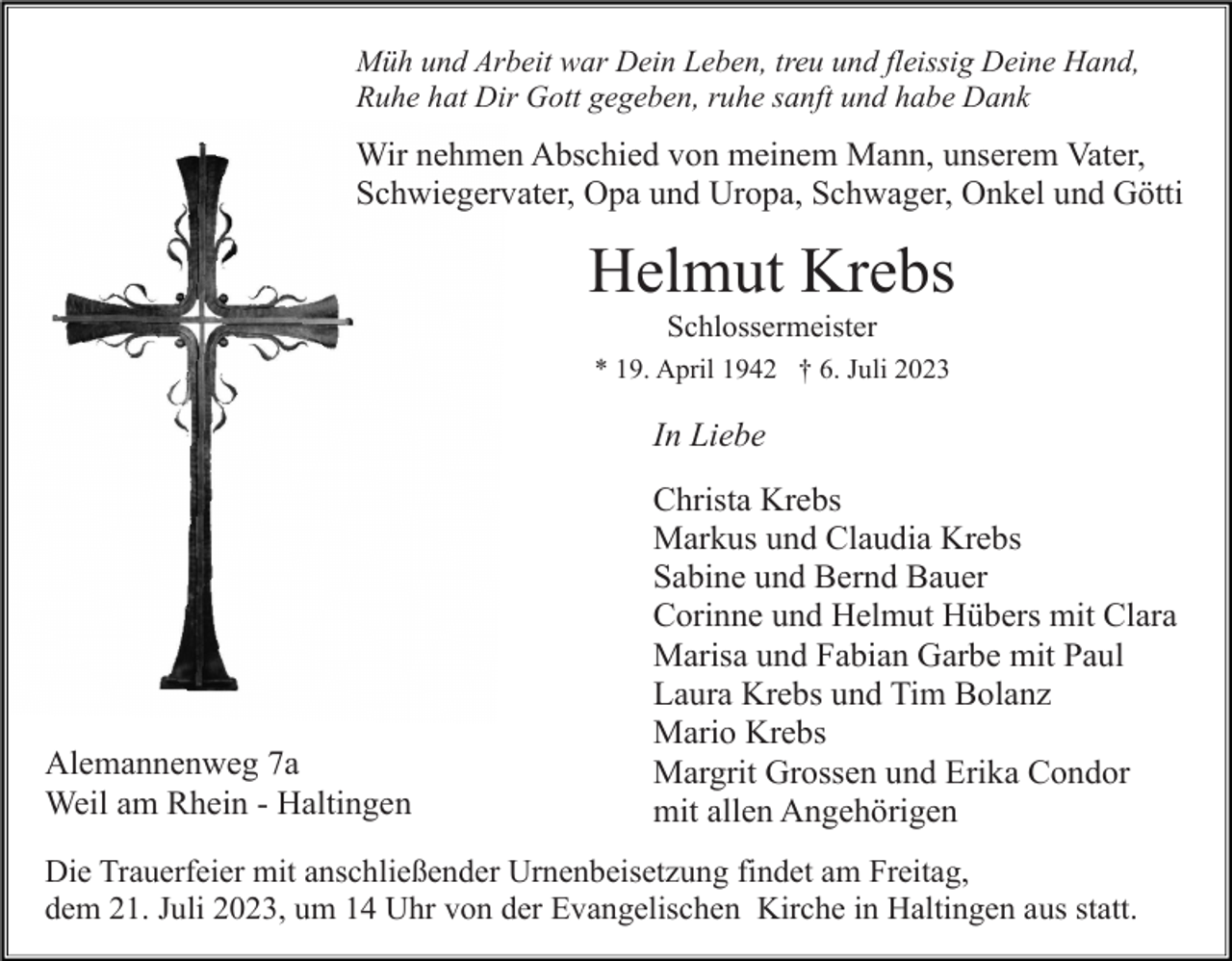 <p>Müh und Arbeit war Dein Leben, treu und fleissig Deine Hand,<br />Ruhe hat Dir Gott gegeben, ruhe sanft und habe Dank</p><p>Wir nehmen Abschied von meinem Mann, unserem Vater,<br />Schwiegervater, Opa und Uropa, Schwager, Onkel und Götti</p><p>Helmut Krebs<br />Schlossermeister<br />* 19. April 1942 † 6. Juli 2023</p><p>In Liebe</p><p>Alemannenweg 7a<br />Weil am Rhein - Haltingen</p><p>Christa Krebs<br />Markus und Claudia Krebs<br />Sabine und Bernd Bauer<br />Corinne und Helmut Hübers mit Clara<br />Marisa und Fabian Garbe mit Paul<br />Laura Krebs und Tim Bolanz<br />Mario Krebs<br />Margrit Grossen und Erika Condor<br />mit allen Angehörigen</p><p>Die Trauerfeier mit anschließender Urnenbeisetzung findet am Freitag,<br />dem 21. Juli 2023, um 14 Uhr von der Evangelischen Kirche in Haltingen aus statt.</p>