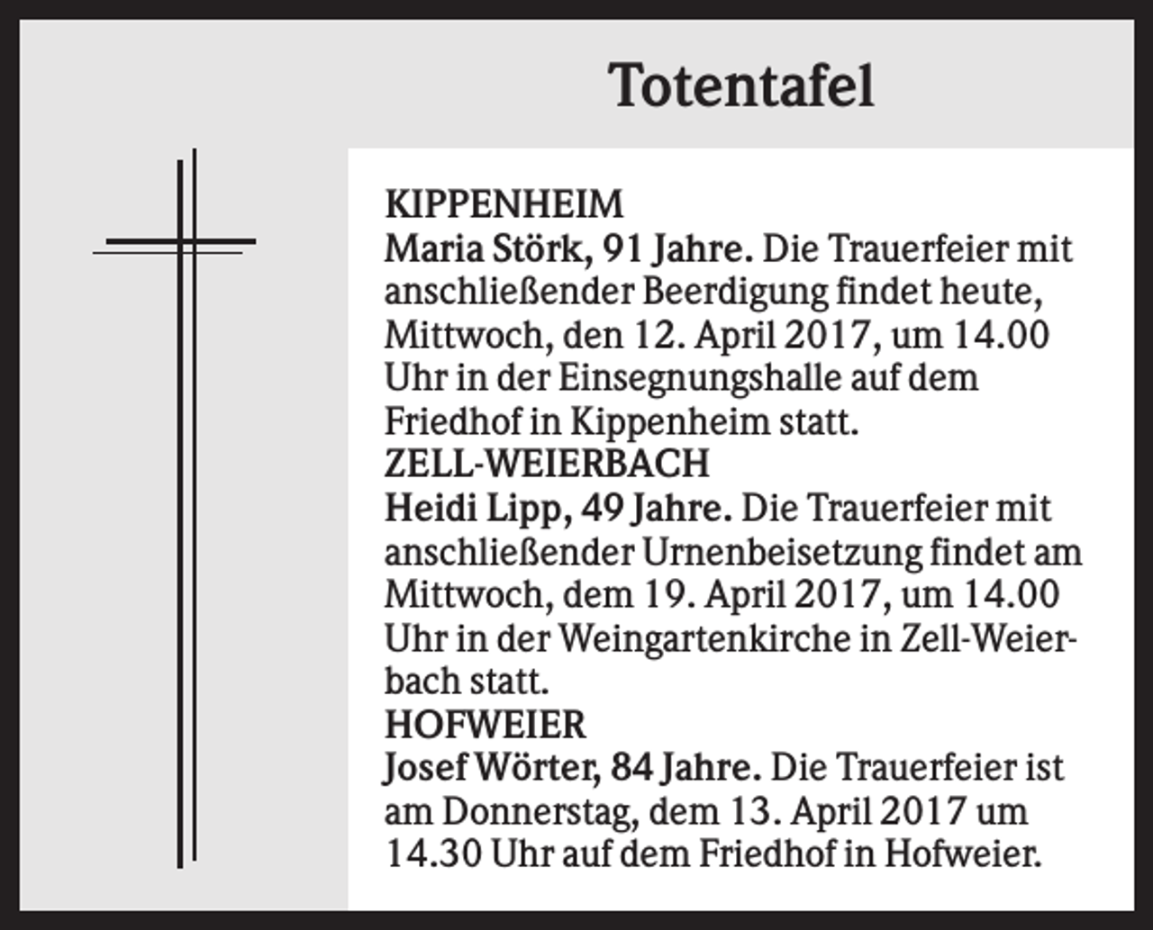 <p>Totentafel<br />KIPPENHEIM<br />Maria Störk, 91 Jahre. Die Trauerfeier mit<br />anschließender Beerdigung findet heute,<br />Mittwoch, den 12. April 2017, um 14.00<br />Uhr in der Einsegnungshalle auf dem<br />Friedhof in Kippenheim statt.<br />ZELL-WEIERBACH<br />Heidi Lipp, 49 Jahre. Die Trauerfeier mit<br />anschließender Urnenbeisetzung findet am<br />Mittwoch, dem 19. April 2017, um 14.00<br />Uhr in der Weingartenkirche in Zell-Weierbach statt.<br />HOFWEIER<br />Josef Wörter, 84 Jahre. Die Trauerfeier ist<br />am Donnerstag, dem 13. April 2017 um<br />14.30 Uhr auf dem Friedhof in Hofweier.</p>