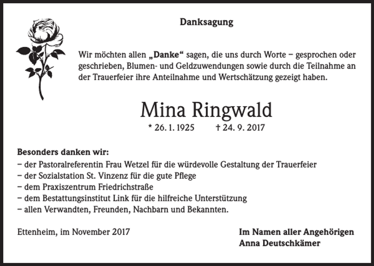 <p>Danksagung<br />Wir möchten allen „Danke“ sagen, die uns durch Worte – gesprochen oder<br />geschrieben, Blumen- und Geldzuwendungen sowie durch die Teilnahme an<br />der Trauerfeier ihre Anteilnahme und Wertschätzung gezeigt haben.</p><p>Mina Ringwald<br />* 26. 1. 1925</p><p>† 24. 9. 2017</p><p>Besonders danken wir:<br />– der Pastoralreferentin Frau Wetzel für die würdevolle Gestaltung der Trauerfeier<br />– der Sozialstation St. Vinzenz für die gute Pflege<br />– dem Praxiszentrum Friedrichstraße<br />– dem Bestattungsinstitut Link für die hilfreiche Unterstützung<br />– allen Verwandten, Freunden, Nachbarn und Bekannten.<br />Ettenheim, im November 2017</p><p>Im Namen aller Angehörigen<br />Anna Deutschkämer</p>