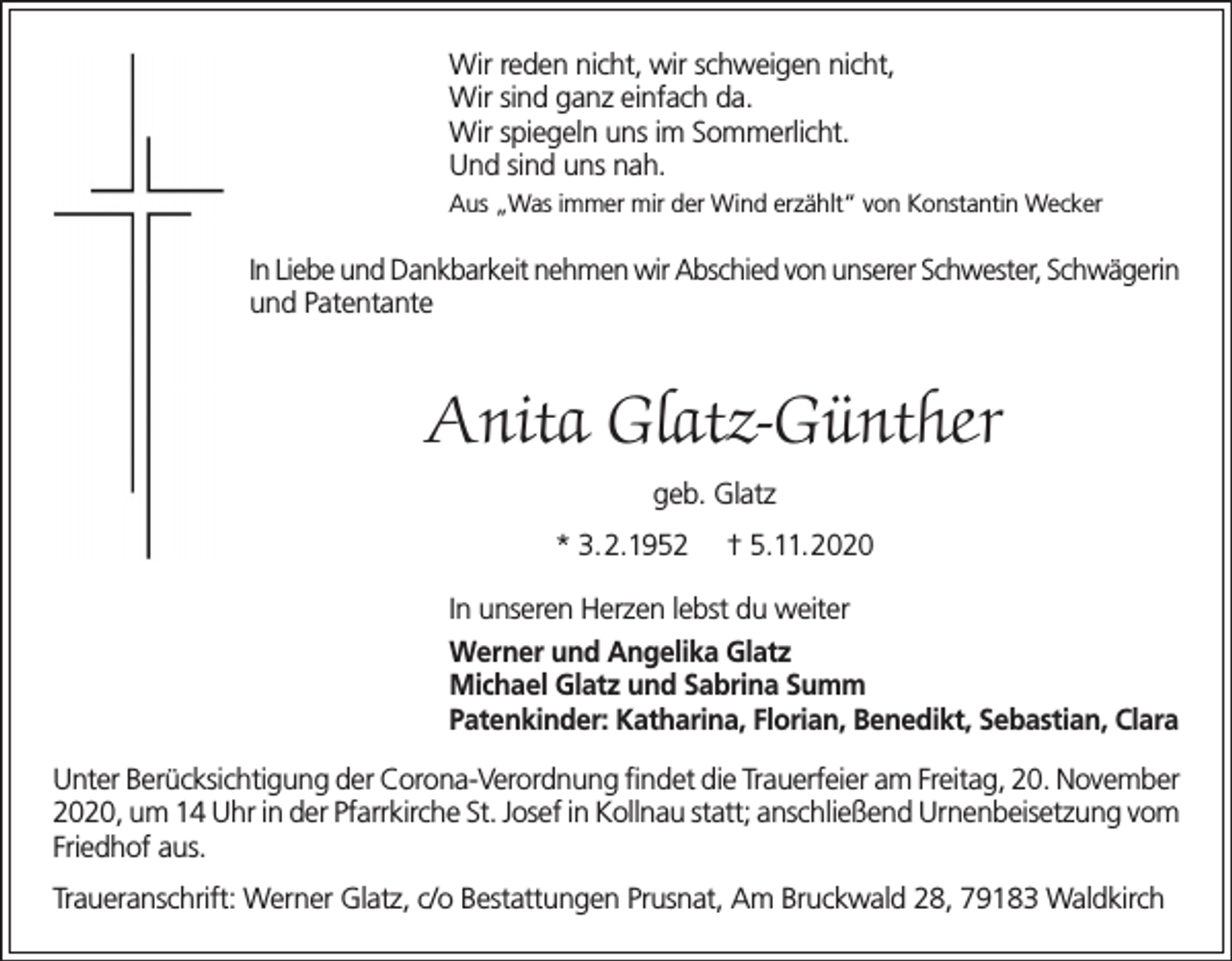 <p>Wir reden nicht, wir schweigen nicht,<br />Wir sind ganz einfach da.<br />Wir spiegeln uns im Sommerlicht.<br />Und sind uns nah.<br />Aus „Was immer mir der Wind erzählt“ von Konstantin Wecker</p><p>In Liebe und Dankbarkeit nehmen wir Abschied von unserer Schwester, Schwägerin<br />und Patentante</p><p>Anita Glatz-Günther<br />geb. Glatz<br />* 3.2.1952</p><p>† 5.11.2020</p><p>In unseren Herzen lebst du weiter<br />Werner und Angelika Glatz<br />Michael Glatz und Sabrina Summ<br />Patenkinder: Katharina, Florian, Benedikt, Sebastian, Clara<br />Unter Berücksichtigung der Corona-Verordnung findet die Trauerfeier am Freitag, 20. November<br />2020, um 14 Uhr in der Pfarrkirche St. Josef in Kollnau statt; anschließend Urnenbeisetzung vom<br />Friedhof aus.<br />Traueranschrift: Werner Glatz, c/o Bestattungen Prusnat, Am Bruckwald 28, 79183 Waldkirch</p>