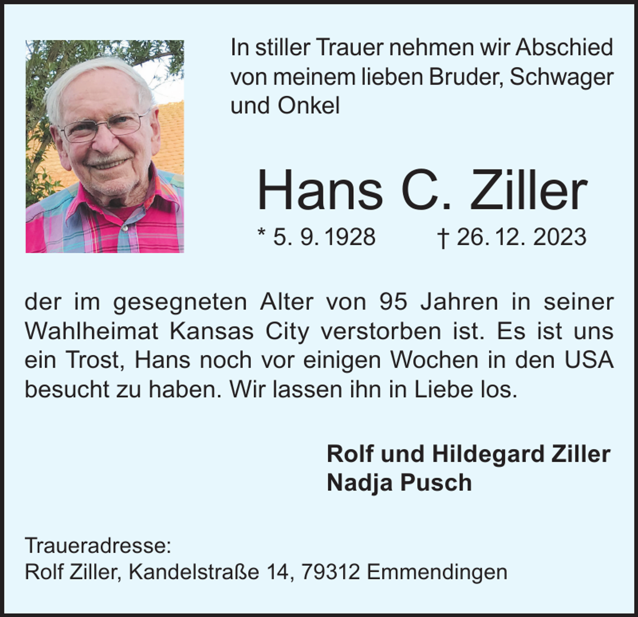 <p>In stiller Trauer nehmen wir Abschied<br />von meinem lieben Bruder, Schwager<br />und Onkel</p><p>Hans C. Ziller<br />* 5. 9. 1928</p><p>† 26. 12. 2023</p><p>der im gesegneten Alter von 95 Jahren in seiner<br />Wahlheimat Kansas City verstorben ist. Es ist uns<br />ein Trost, Hans noch vor einigen Wochen in den USA<br />besucht zu haben. Wir lassen ihn in Liebe los.<br />Rolf und Hildegard Ziller<br />Nadja Pusch<br />Traueradresse:<br />Rolf Ziller, Kandelstraße 14, 79312 Emmendingen</p>