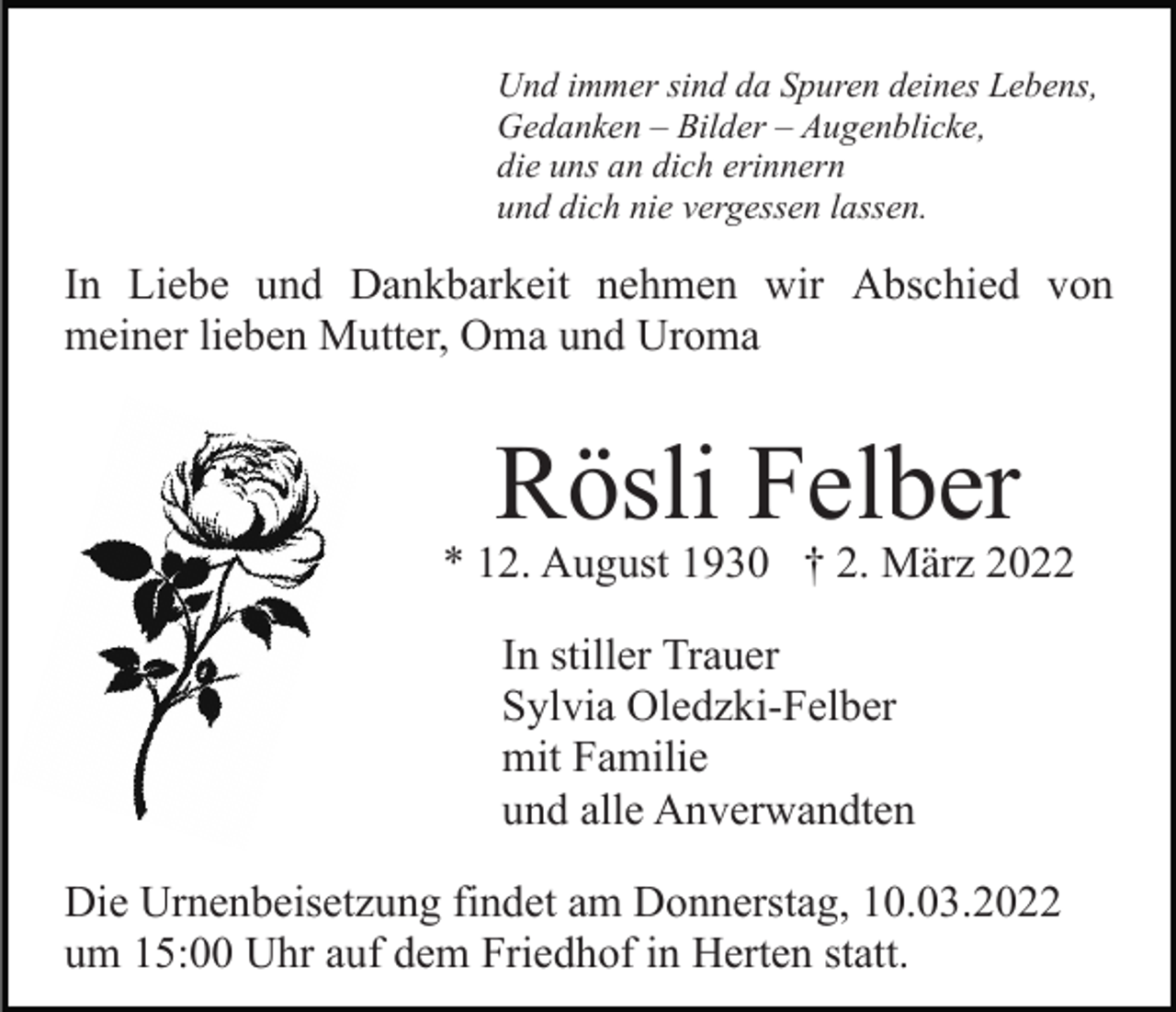 <p>Und immer sind da Spuren deines Lebens,<br />Gedanken – Bilder – Augenblicke,<br />die uns an dich erinnern<br />und dich nie vergessen lassen.</p><p>In Liebe und Dankbarkeit nehmen wir Abschied von<br />meiner lieben Mutter, Oma und Uroma</p><p>Rösli Felber</p><p>* 12. August 1930 † 2. März 2022<br />In stiller Trauer<br />Sylvia Oledzki-Felber<br />mit Familie<br />und alle Anverwandten<br />Die Urnenbeisetzung findet am Donnerstag, 10.03.2022<br />um 15:00 Uhr auf dem Friedhof in Herten statt.</p>