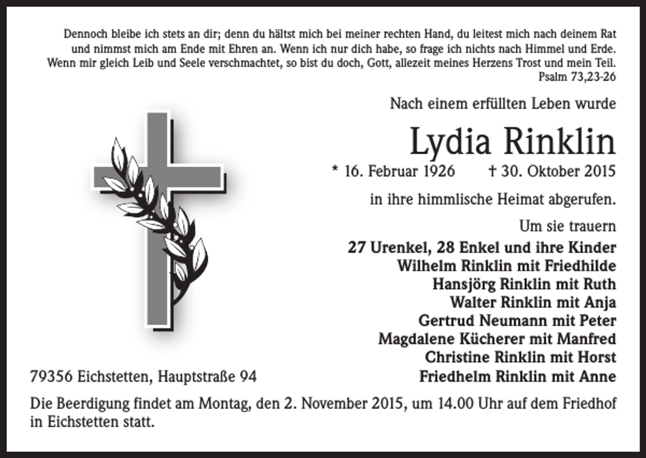 <p>Dennoch bleibe ich stets an dir; denn du hältst mich bei meiner rechten Hand, du leitest mich nach deinem Rat<br />und nimmst mich am Ende mit Ehren an. Wenn ich nur dich habe, so frage ich nichts nach Himmel und Erde.<br />Wenn mir gleich Leib und Seele verschmachtet, so bist du doch, Gott, allezeit meines Herzens Trost und mein Teil.<br />Psalm 73,23-26</p><p>Nach einem erfüllten Leben wurde</p><p>Lydia Rinklin</p><p>* 16. Februar 1926 † 30. Oktober 2015<br />in ihre himmlische Heimat abgerufen.</p><p>79356 Eichstetten, Hauptstraße 94</p><p>Um sie trauern<br />27 Urenkel, 28 Enkel und ihre Kinder<br />Wilhelm Rinklin mit Friedhilde<br />Hansjörg Rinklin mit Ruth<br />Walter Rinklin mit Anja<br />Gertrud Neumann mit Peter<br />Magdalene Kücherer mit Manfred<br />Christine Rinklin mit Horst<br />Friedhelm Rinklin mit Anne</p><p>Die Beerdigung findet am Montag, den 2. November 2015, um 14.00 Uhr auf dem Friedhof<br />in Eichstetten statt.</p>