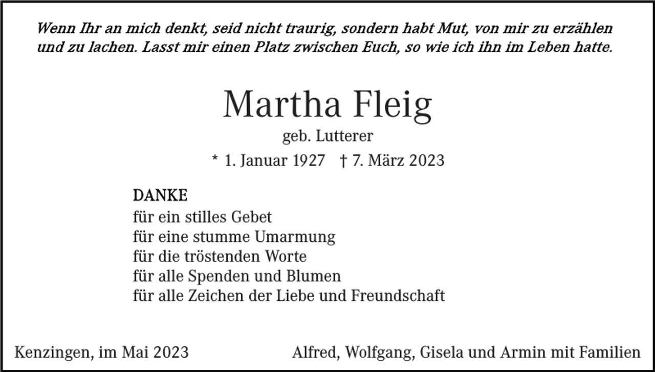 <p>Martha Fleig</p><p>geb. Lutterer<br />* 1. Januar 1927 † 7. März 2023<br />für ein stilles Gebet<br />für eine stumme Umarmung<br />für die tröstenden Worte<br />für alle Spenden und Blumen<br />für alle Zeichen der Liebe und Freundschaft<br />Kenzingen, im Mai 2023</p><p>Alfred, Wolfgang, Gisela und Armin mit Familien</p>