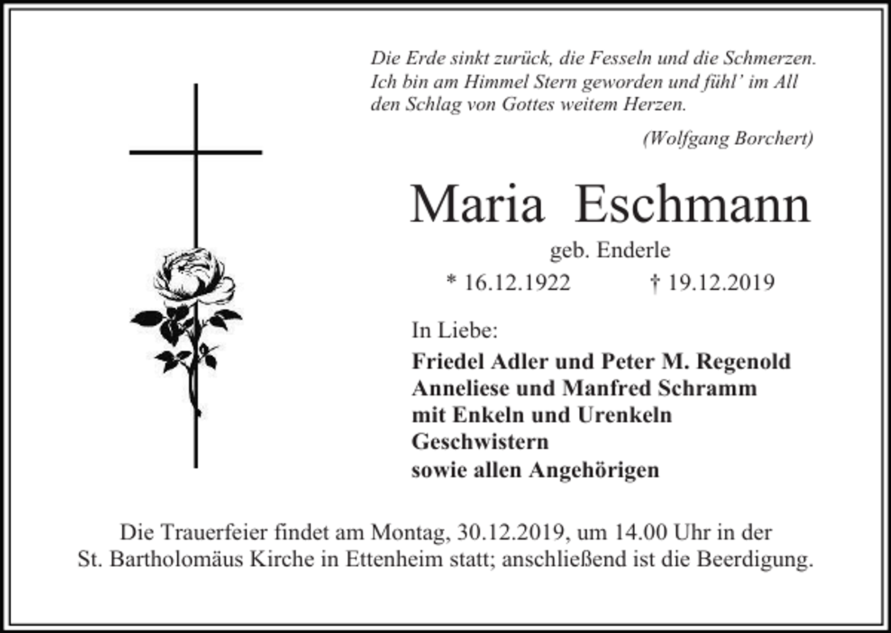 <p>Die Erde sinkt zurück, die Fesseln und die Schmerzen.<br />Ich bin am Himmel Stern geworden und fühl’ im All<br />den Schlag von Gottes weitem Herzen.<br />(Wolfgang Borchert)</p><p>Maria Eschmann<br />geb. Enderle<br />* 16.12.1922<br />† 19.12.2019<br />In Liebe:<br />Friedel Adler und Peter M. Regenold<br />Anneliese und Manfred Schramm<br />mit Enkeln und Urenkeln<br />Geschwistern<br />sowie allen Angehörigen<br />Die Trauerfeier findet am Montag, 30.12.2019, um 14.00 Uhr in der<br />St. Bartholomäus Kirche in Ettenheim statt; anschließend ist die Beerdigung.</p>