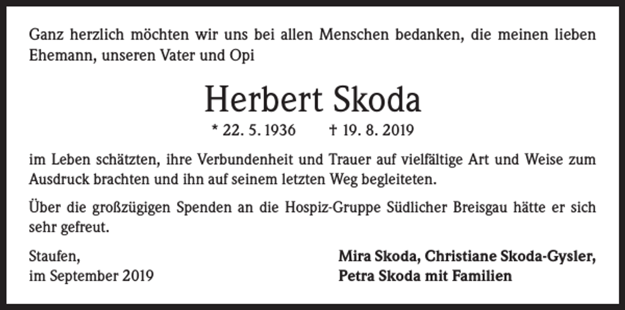 <p>Ganz herzlich möchten wir uns bei allen Menschen bedanken, die meinen lieben<br />Ehemann, unseren Vater und Opi</p><p>Herbert Skoda<br />* 22. 5. 1936 † 19. 8. 2019</p><p>im Leben schätzten, ihre Verbundenheit und Trauer auf vielfältige Art und Weise zum<br />Ausdruck brachten und ihn auf seinem letzten Weg begleiteten.<br />Über die großzügigen Spenden an die Hospiz-Gruppe Südlicher Breisgau hätte er sich<br />sehr gefreut.<br />Staufen,<br />im September 2019</p><p>Mira Skoda, Christiane Skoda-Gysler,<br />Petra Skoda mit Familien</p>