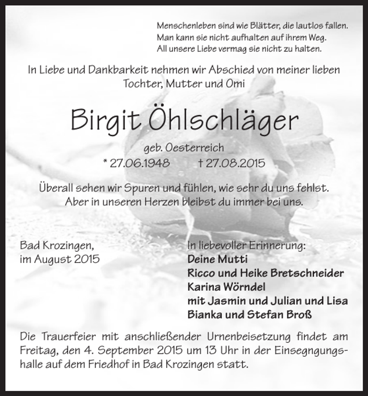 <p>Menschenleben sind wie Blätter, die lautlos fallen.<br />Man kann sie nicht aufhalten auf ihrem Weg.<br />All unsere Liebe vermag sie nicht zu halten.</p><p>In Liebe und Dankbarkeit nehmen wir Abschied von meiner lieben<br />Tochter, Mutter und Omi</p><p>Birgit Öhlschläger<br />geb. Oesterreich<br />* 27.06.1948<br />† 27.08.2015<br />Überall sehen wir Spuren und fühlen, wie sehr du uns fehlst.<br />Aber in unseren Herzen bleibst du immer bei uns.<br />Bad Krozingen,<br />im August 2015</p><p>In liebevoller Erinnerung:<br />Deine Mutti<br />Ricco und Heike Bretschneider<br />Karina Wörndel<br />mit Jasmin und Julian und Lisa<br />Bianka und Stefan Broß</p><p>Die Trauerfeier mit anschließender Urnenbeisetzung findet am<br />Freitag, den 4. September 2015 um 13 Uhr in der Einsegngungshalle auf dem Friedhof in Bad Krozingen statt.</p>