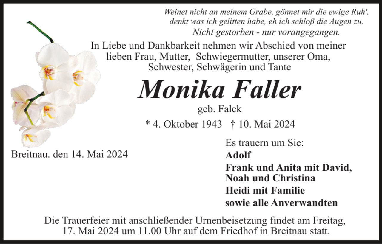 <p>Weinet nicht an meinem Grabe, gönnet mir die ewige Ruh'.<br />denkt was ich gelitten habe, eh ich schloß die Augen zu.</p><p>Nicht gestorben - nur vorangegangen.</p><p>In Liebe und Dankbarkeit nehmen wir Abschied von meiner<br />lieben Frau, Mutter, Schwiegermutter, unserer Oma,<br />Schwester, Schwägerin und Tante</p><p>Monika Faller<br />geb. Falck<br />* 4. Oktober 1943 † 10. Mai 2024<br />Breitnau. den 14. Mai 2024</p><p>Es trauern um Sie:<br />Adolf<br />Frank und Anita mit David,<br />Noah und Christina<br />Heidi mit Familie<br />sowie alle Anverwandten</p><p>Die Trauerfeier mit anschließender Urnenbeisetzung findet am Freitag,<br />17. Mai 2024 um 11.00 Uhr auf dem Friedhof in Breitnau statt.</p>
