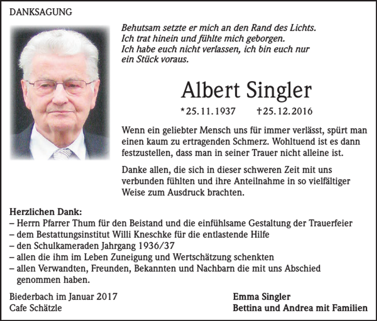 <p>DANKSAGUNG<br />Behutsam setzte er mich an den Rand des Lichts.<br />Ich trat hinein und fühlte mich geborgen.<br />Ich habe euch nicht verlassen, ich bin euch nur<br />ein Stück voraus.</p><p>Albert Singler<br />* 25. 11. 1937</p><p>† 25. 12. 2016</p><p>Wenn ein geliebter Mensch uns für immer verlässt, spürt man<br />einen kaum zu ertragenden Schmerz. Wohltuend ist es dann<br />festzustellen, dass man in seiner Trauer nicht alleine ist.<br />Danke allen, die sich in dieser schweren Zeit mit uns<br />verbunden fühlten und ihre Anteilnahme in so vielfältiger<br />Weise zum Ausdruck brachten.<br />Herzlichen Dank:<br />– Herrn Pfarrer Thum für den Beistand und die einfühlsame Gestaltung der Trauerfeier<br />– dem Bestattungsinstitut Willi Kneschke für die entlastende Hilfe<br />– den Schulkameraden Jahrgang 1936/37<br />– allen die ihm im Leben Zuneigung und Wertschätzung schenkten<br />– allen Verwandten, Freunden, Bekannten und Nachbarn die mit uns Abschied<br />genommen haben.<br />Biederbach im Januar 2017<br />Cafe Schätzle</p><p>Emma Singler<br />Bettina und Andrea mit Familien</p>