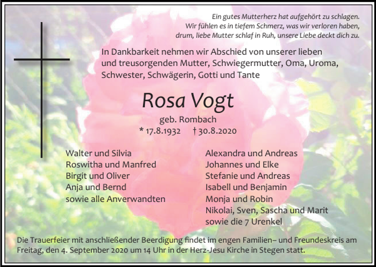 <p>Ein gutes Mutterherz hat aufgehört zu schlagen.<br />Wir fühlen es in tiefem Schmerz, was wir verloren haben,<br />drum, liebe Mutter schlaf in Ruh, unsere Liebe deckt dich zu.</p><p>In Dankbarkeit nehmen wir Abschied von unserer lieben<br />und treusorgenden Mutter, Schwiegermutter, Oma, Uroma,<br />Schwester, Schwägerin, Gotti und Tante</p><p>Rosa Vogt<br />geb. Rombach<br />* 17.8.1932 † 30.8.2020<br />Walter und Silvia<br />Roswitha und Manfred<br />Birgit und Oliver<br />Anja und Bernd<br />sowie alle Anverwandten</p><p>Alexandra und Andreas<br />Johannes und Elke<br />Stefanie und Andreas<br />Isabell und Benjamin<br />Monja und Robin<br />Nikolai, Sven, Sascha und Marit<br />sowie die 7 Urenkel</p><p>Die Trauerfeier mit anschließender Beerdigung findet im engen Familien– und Freundeskreis am<br />Freitag, den 4. September 2020 um 14 Uhr in der Herz-Jesu Kirche in Stegen statt.</p>