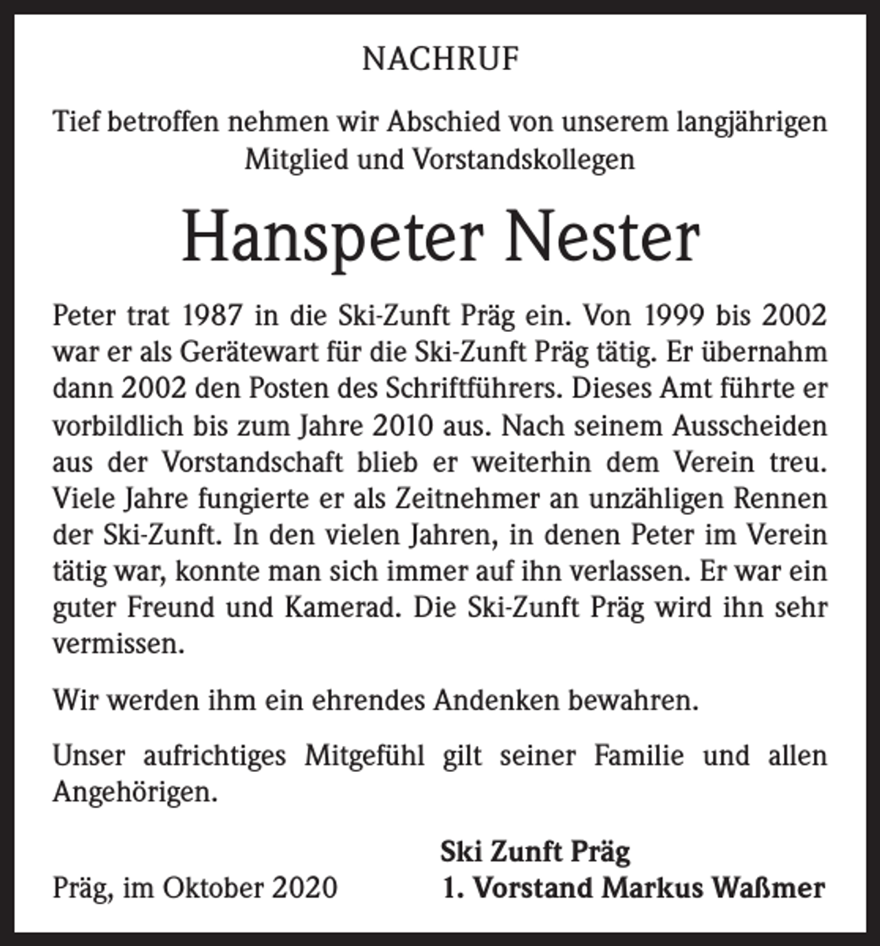 <p>NACHRUF<br />Tief betroffen nehmen wir Abschied von unserem langjährigen<br />Mitglied und Vorstandskollegen</p><p>Hanspeter Nester<br />Peter trat 1987 in die Ski-Zunft Präg ein. Von 1999 bis 2002<br />war er als Gerätewart für die Ski-Zunft Präg tätig. Er übernahm<br />dann 2002 den Posten des Schriftführers. Dieses Amt führte er<br />vorbildlich bis zum Jahre 2010 aus. Nach seinem Ausscheiden<br />aus der Vorstandschaft blieb er weiterhin dem Verein treu.<br />­Viele Jahre fungierte er als Zeitnehmer an unzähligen Rennen<br />der Ski-Zunft. In den vielen Jahren, in denen Peter im ­Verein<br />tätig war, konnte man sich immer auf ihn verlassen. Er war ein<br />guter Freund und Kamerad. Die Ski-Zunft Präg wird ihn sehr<br />vermissen.<br />Wir werden ihm ein ehrendes Andenken bewahren.<br />Unser aufrichtiges Mitgefühl gilt seiner Familie und allen<br />­Angehörigen.</p><p>Präg, im Oktober 2020</p><p>Ski Zunft Präg<br />1. Vorstand Markus Waßmer</p>