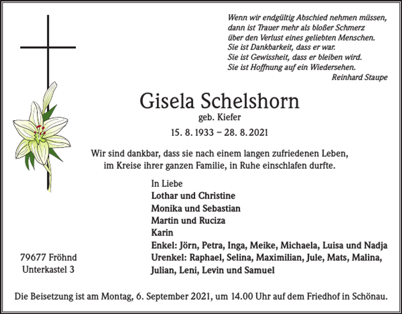 <p>Wenn wir endgültig Abschied nehmen müssen,<br />dann ist Trauer mehr als bloßer Schmerz<br />über den Verlust eines geliebten Menschen.<br />Sie ist Dankbarkeit, dass er war.<br />Sie ist Gewissheit, dass er bleiben wird.<br />Sie ist Hoffnung auf ein Wiedersehen.</p><p>Reinhard Staupe</p><p>Gisela Schelshorn<br />geb. Kiefer</p><p>15. 8. 1933 – 28. 8. 2021<br />Wir sind dankbar, dass sie nach einem langen zufriedenen Leben,<br />im Kreise ihrer ganzen Familie, in Ruhe einschlafen durfte.</p><p>79677 Fröhnd<br />Unterkastel 3</p><p>In Liebe<br />Lothar und Christine<br />Monika und Sebastian<br />Martin und Ruciza<br />Karin<br />Enkel: Jörn, Petra, Inga, Meike, Michaela, Luisa und Nadja<br />Urenkel: Raphael, Selina, Maximilian, Jule, Mats, Malina,<br />Julian, Leni, Levin und Samuel</p><p>Die Beisetzung ist am Montag, 6. September 2021, um 14.00 Uhr auf dem Friedhof in Schönau.</p>
