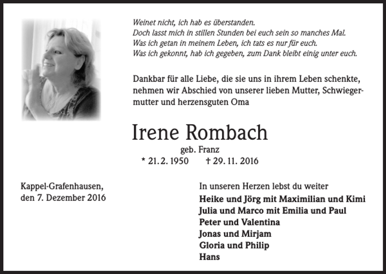 <p>Weinet nicht, ich hab es überstanden.<br />Doch lasst mich in stillen Stunden bei euch sein so manches Mal.<br />Was ich getan in meinem Leben, ich tats es nur für euch.<br />Was ich gekonnt, hab ich gegeben, zum Dank bleibt einig unter euch.</p><p>Dankbar für alle Liebe, die sie uns in ihrem Leben schenkte,<br />nehmen wir Abschied von unserer lieben Mutter, Schwiegermutter und herzensguten Oma</p><p>Irene Rombach<br />geb. Franz<br />* 21. 2. 1950<br />† 29. 11. 2016</p><p>Kappel-Grafenhausen,<br />den 7. Dezember 2016</p><p>In unseren Herzen lebst du weiter<br />Heike und Jörg mit Maximilian und Kimi<br />Julia und Marco mit Emilia und Paul<br />Peter und Valentina<br />Jonas und Mirjam<br />Gloria und Philip<br />Hans</p>