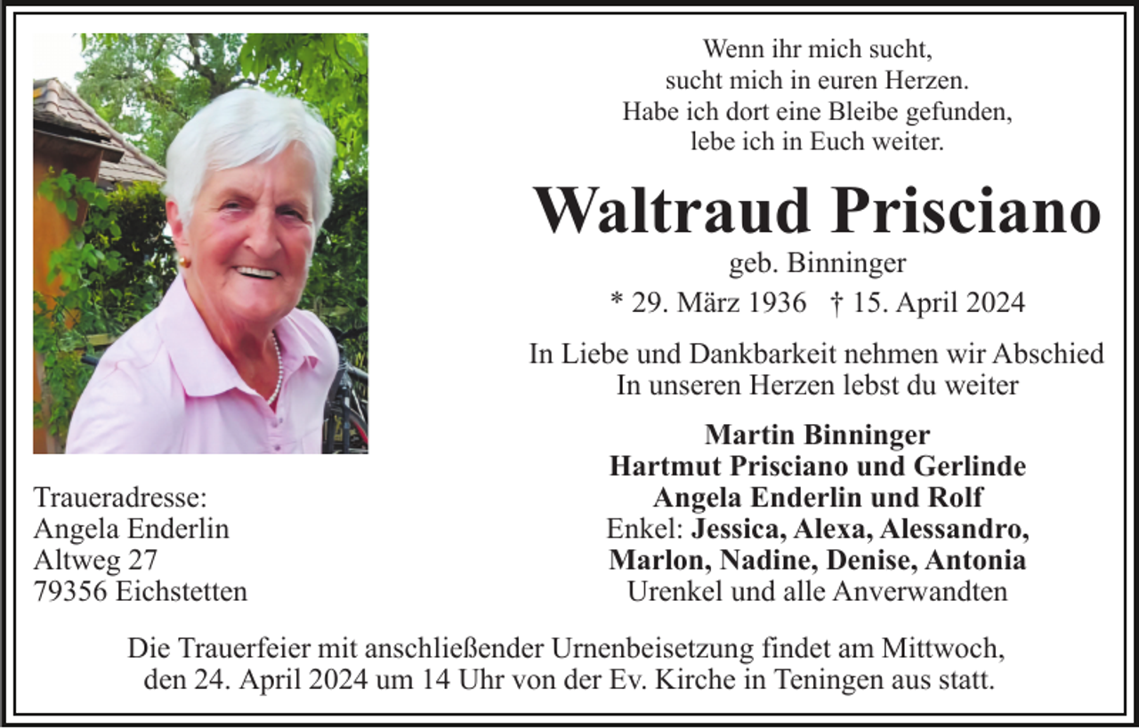 <p>Wenn ihr mich sucht,<br />sucht mich in euren Herzen.<br />Habe ich dort eine Bleibe gefunden,<br />lebe ich in Euch weiter.</p><p>Waltraud Prisciano<br />geb. Binninger<br />* 29. März 1936 † 15. April 2024</p><p>In Liebe und Dankbarkeit nehmen wir Abschied<br />In unseren Herzen lebst du weiter</p><p>Traueradresse:<br />Angela Enderlin<br />Altweg 29356 Eichstetten</p><p>Martin Binninger<br />Hartmut Prisciano und Gerlinde<br />Angela Enderlin und Rolf<br />Enkel: Jessica, Alexa, Alessandro,<br />Marlon, Nadine, Denise, Antonia<br />Urenkel und alle Anverwandten</p><p>Die Trauerfeier mit anschließender Urnenbeisetzung findet am Mittwoch,<br />den 24. April 2024 um 14 Uhr von der Ev. Kirche in Teningen aus statt.</p>
