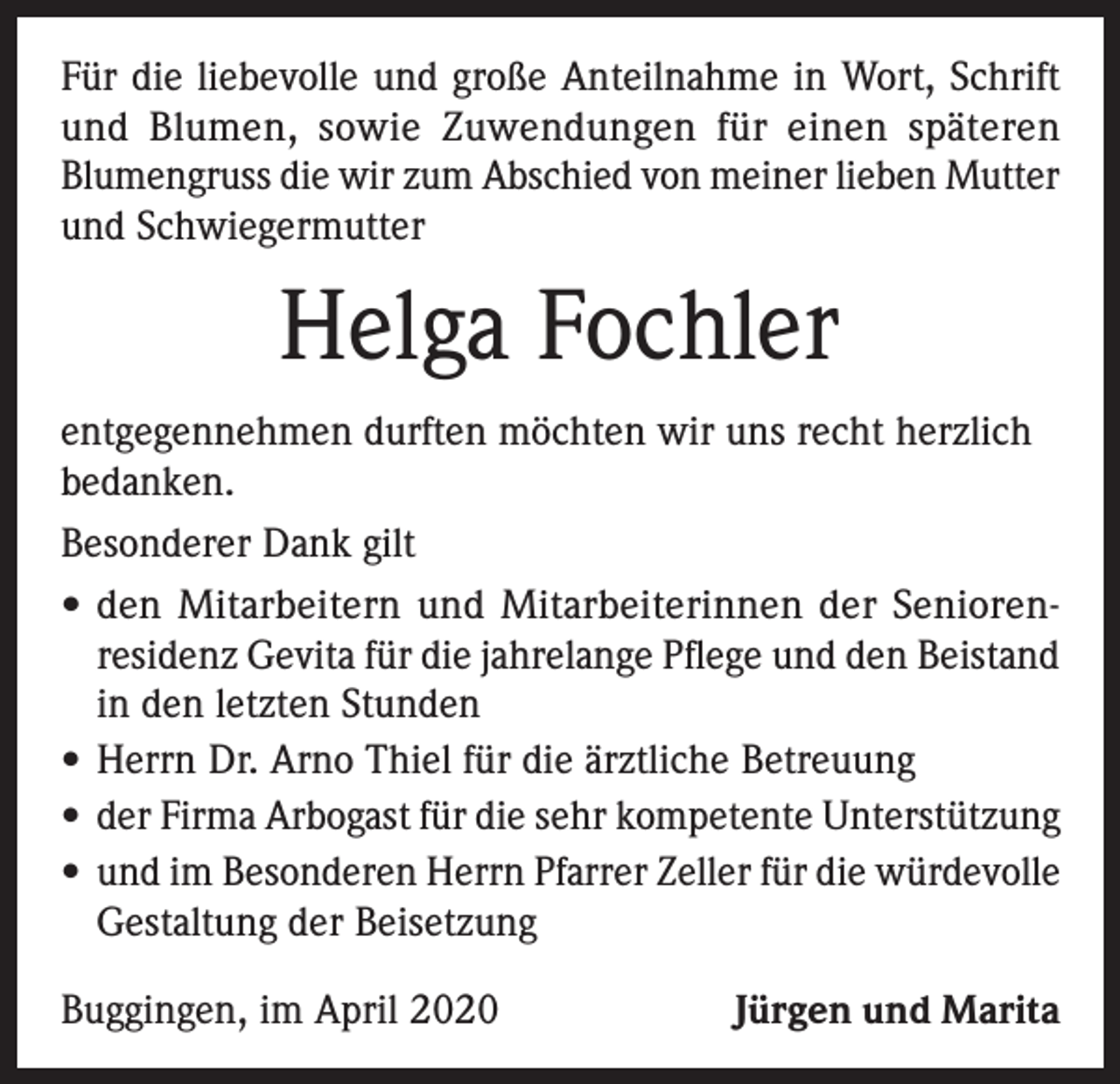 <p>Für die liebevolle und große Anteilnahme in Wort, Schrift<br />und Blumen, sowie Zuwendungen für einen späteren<br />Blumengruss die wir zum Abschied von meiner lieben Mutter<br />und Schwiegermutter</p><p>Helga Fochler<br />entgegennehmen durften möchten wir uns recht herzlich<br />bedanken.<br />Besonderer Dank gilt<br />• den Mitarbeitern und Mitarbeiterinnen der Senioren residenz Gevita für die jahrelange Pflege und den Beistand<br />in den letzten Stunden<br />• Herrn Dr. Arno Thiel für die ärztliche Betreuung<br />• der Firma Arbogast für die sehr kompetente Unterstützung<br />• und im Besonderen Herrn Pfarrer Zeller für die würdevolle<br />Gestaltung der Beisetzung<br />Buggingen, im April 2020</p><p>Jürgen und Marita</p>