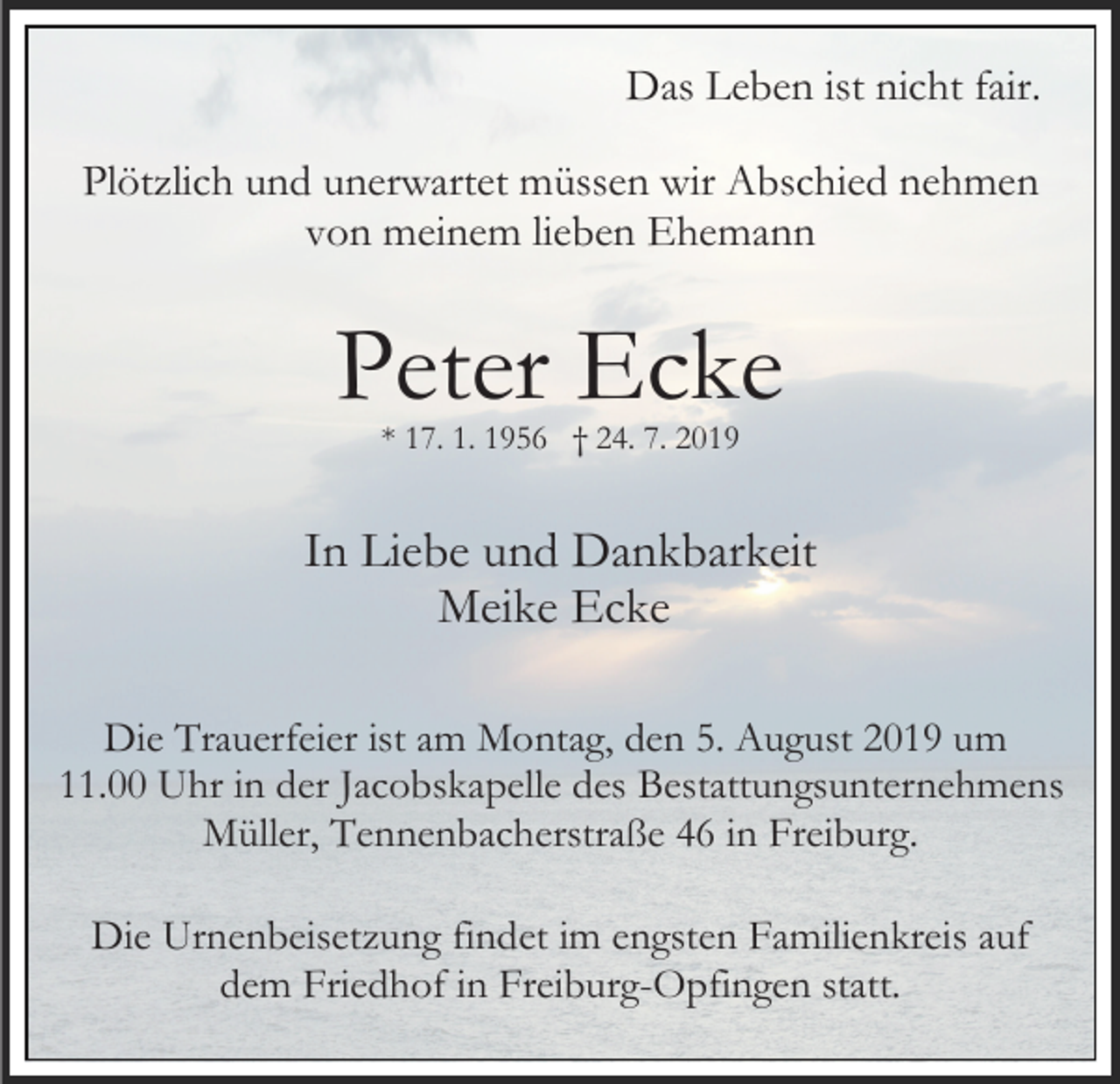 <p>Das Leben ist nicht fair.<br />Plötzlich und unerwartet müssen wir Abschied nehmen<br />von meinem lieben Ehemann</p><p>Peter Ecke<br />* 17. 1. 1956 † 24. 7. 2019</p><p>In Liebe und Dankbarkeit<br />Meike Ecke<br />Die Trauerfeier ist am Montag, den 5. August 2019 um<br />11.00 Uhr in der Jacobskapelle des Bestattungsunternehmens<br />Müller, Tennenbacherstraße 46 in Freiburg.<br />Die Urnenbeisetzung findet im engsten Familienkreis auf<br />dem Friedhof in Freiburg-Opfingen statt.</p>