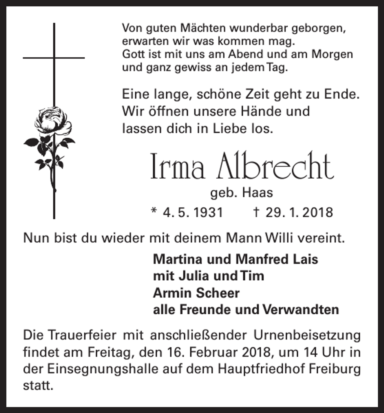 <p>Von guten Mächten wunderbar geborgen,<br />erwarten wir was kommen mag.<br />Gott ist mit uns am Abend und am Morgen<br />und ganz gewiss an jedem Tag.</p><p>Eine lange, schöne Zeit geht zu Ende.<br />Wir öffnen unsere Hände und<br />lassen dich in Liebe los.</p><p>Irma Albrecht<br />geb. Haas<br />* 4. 5. 1931 † 29. 1. 2018</p><p>Nun bist du wieder mit deinem Mann Willi vereint.<br />Martina und Manfred Lais<br />mit Julia und Tim<br />Armin Scheer<br />alle Freunde und Verwandten<br />Die Trauerfeier mit anschließender Urnenbeisetzung<br />­findet am Freitag, den 16. Februar 2018, um 14 Uhr in<br />der Einsegnungshalle auf dem Hauptfriedhof Freiburg<br />statt.</p>