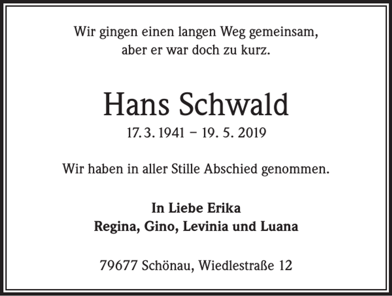 <p>Wir gingen einen langen Weg gemeinsam,<br />aber er war doch zu kurz.</p><p>Hans Schwald<br />17. 3. 1941 – 19. 5. 2019<br />Wir haben in aller Stille Abschied genommen.<br />In Liebe Erika<br />Regina, Gino, Levinia und Luana<br />79677 Schönau, Wiedlestraße 12</p>