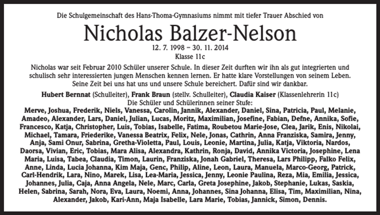 <p>Die Schulgemeinschaft des Hans-Thoma-Gymnasiums nimmt mit tiefer Trauer Abschied von</p><p>Nicholas Balzer-Nelson</p><p>12. 7. 1998 – 30. 11. 2014<br />Klasse 11c<br />Nicholas war seit Februar 2010 Schüler unserer Schule. In dieser Zeit durften wir ihn als gut integrierten und<br />­schulisch sehr interessierten jungen Menschen kennen lernen. Er hatte klare Vorstellungen von seinem Leben.<br />Seine Zeit bei uns hat uns und unsere Schule bereichert. Dafür sind wir dankbar.<br />Hubert Bernnat (Schulleiter), Frank Braun (stellv. Schulleiter), Claudia Kaiser (Klassenlehrerin 11c)<br />Die Schüler und Schülerinnen seiner Stufe:<br />Merve, Joshua, Frederik, Niels, Vanessa, Carolin, Jannik, Alexander, Daniel, Sina, Patricia, Paul, Melanie,<br />­Amadeo, Alexander, Lars, Daniel, Julian, Lucas, Moritz, Maximilian, Josefine, Fabian, Defne, Annika, Sofie,<br />Francesco, Katja, Christopher, Luis, Tobias, Isabelle, Fatima, Roubetou Marie-Jose, Clea, Jarik, Enis, Nikolai,<br />Michael, Tamara, Friederike, Vanessa Beatrix, Felix, Nele, Jonas, Cathrin, Anna Franziska, Samira, Jenny,<br />Anja, Sami Onur, Sabrina, Gretha-Violetta, Paul, Louis, Leonie, Martina, Julia, Katja, Viktoria, Nardos,<br />­Daorsa, Vivian, Eric, Tobias, Mara Alisa, Alexandra, Kathrin, Ronja, David, Annika Victoria, Josephine, Lena<br />Maria, Luisa, Tabea, Claudia, Timon, Laurin, Franziska, Jonah Gabriel, Theresa, Lars Philipp, Falko Felix,<br />Anne, Linda, Lucia Johanna, Kim Maja, Genc, Philip, Aline, Leon, Laura, Manuela, Marco-Georg, Patrick,<br />Carl-Hendrik, Lara, Nino, Marek, Lisa, Lea-Maria, Jessica, Jenny, Leonie Paulina, Reza, Mia, Emilia, Jessica,<br />Johannes, Julia, Caja, Anna Angela, Nele, Marc, Carla, Greta Josephine, Jakob, Stephanie, Lukas, Saskia,<br />Helen, Sabrina, Sarah, Nora, Eva, Laura, Noemi, Anna, Johannes, Sina Johanna, Elisa, Tim, Maximilian, Nina,<br />Alexander, Jakob, Kari-Ann, Maja Isabelle, Lara Marie, Tobias, Jannick, Simon, Dennis.</p>