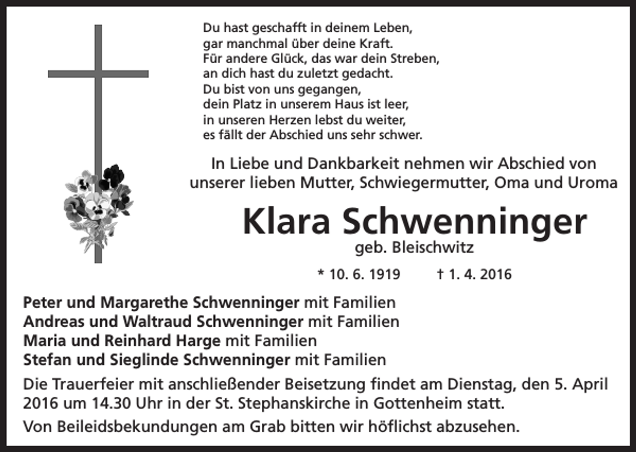 <p>Du hast geschafft in deinem Leben,<br />gar manchmal über deine Kraft.<br />Für andere Glück, das war dein Streben,<br />an dich hast du zuletzt gedacht.<br />Du bist von uns gegangen,<br />dein Platz in unserem Haus ist leer,<br />in unseren Herzen lebst du weiter,<br />es fällt der Abschied uns sehr schwer.</p><p>In Liebe und Dankbarkeit nehmen wir Abschied von<br />unserer lieben Mutter, Schwiegermutter, Oma und Uroma</p><p>Klara Schwenninger<br />geb. Bleischwitz</p><p>* 10. 6. 1919</p><p>† 1. 4. 2016</p><p>Peter und Margarethe Schwenninger mit Familien<br />Andreas und Waltraud Schwenninger mit Familien<br />Maria und Reinhard Harge mit Familien<br />Stefan und Sieglinde Schwenninger mit Familien<br />Die Trauerfeier mit anschließender Beisetzung findet am Dienstag, den 5. April<br />2016 um 14.30 Uhr in der St. Stephanskirche in Gottenheim statt.<br />Von Beileidsbekundungen am Grab bitten wir höflichst abzusehen.</p>