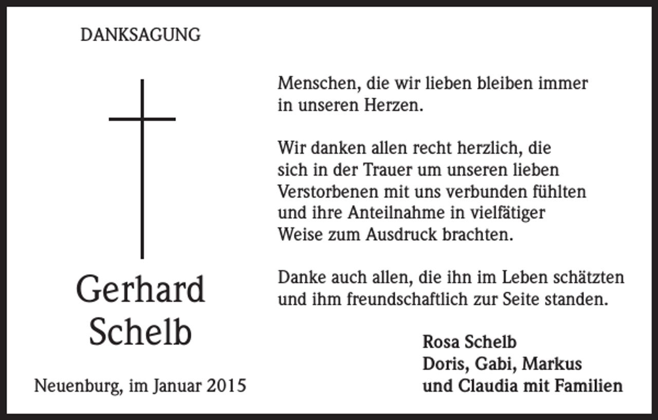 <p>DANKSAGUNG<br />Menschen, die wir lieben bleiben immer<br />in unseren Herzen.<br />Wir danken allen recht herzlich, die<br />sich in der Trauer um unseren lieben<br />Verstorbenen mit uns verbunden fühlten<br />und ihre Anteilnahme in vielfätiger<br />Weise zum Ausdruck brachten.</p><p>Gerhard<br />Schelb<br />Neuenburg, im Januar 2015</p><p>Danke auch allen, die ihn im Leben schätzten<br />und ihm freundschaftlich zur Seite standen.<br />Rosa Schelb<br />Doris, Gabi, Markus<br />und Claudia mit Familien</p>