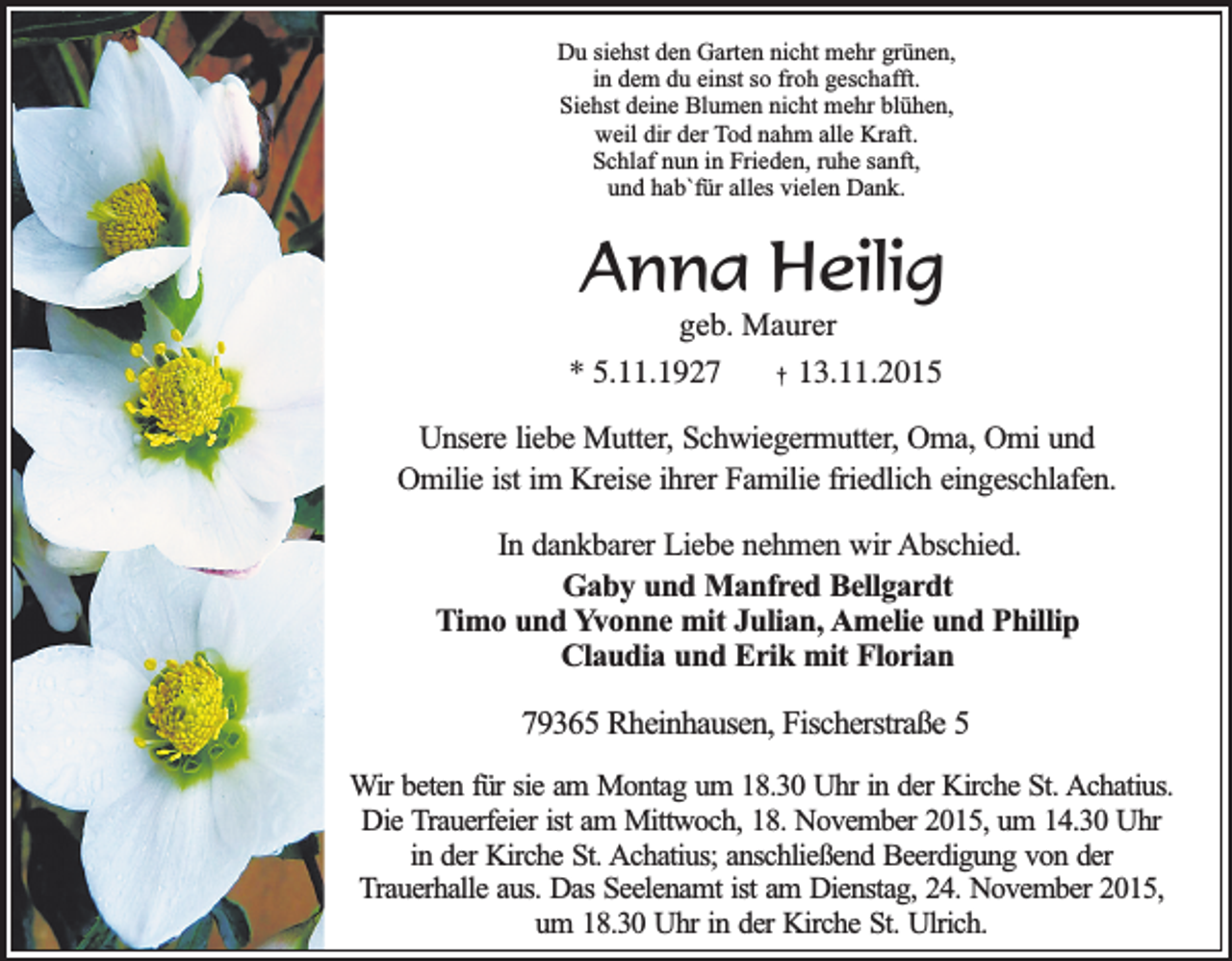<p>Du siehst den Garten nicht mehr grünen,<br />in dem du einst so froh geschafft.<br />Siehst deine Blumen nicht mehr blühen,<br />weil dir der Tod nahm alle Kraft.<br />Schlaf nun in Frieden, ruhe sanft,<br />und hab`für alles vielen Dank.</p><p>Anna Heilig</p><p>geb. Maurer<br />* 5.11.1927<br />† 13.11.2015</p><p>Unsere liebe Mutter, Schwiegermutter, Oma, Omi und<br />Omilie ist im Kreise ihrer Familie friedlich eingeschlafen.<br />In dankbarer Liebe nehmen wir Abschied.<br />Gaby und Manfred Bellgardt<br />Timo und Yvonne mit Julian, Amelie und Phillip<br />Claudia und Erik mit Florian</p><p>79365 Rheinhausen, Fischerstraße 5<br />Wir beten für sie am Montag um 18.30 Uhr in der Kirche St. Achatius.<br />Die Trauerfeier ist am Mittwoch, 18. November 2015, um 14.30 Uhr<br />in der Kirche St. Achatius; anschließend Beerdigung von der<br />Trauerhalle aus. Das Seelenamt ist am Dienstag, 24. November 2015,<br />um 18.30 Uhr in der Kirche St. Ulrich.</p>