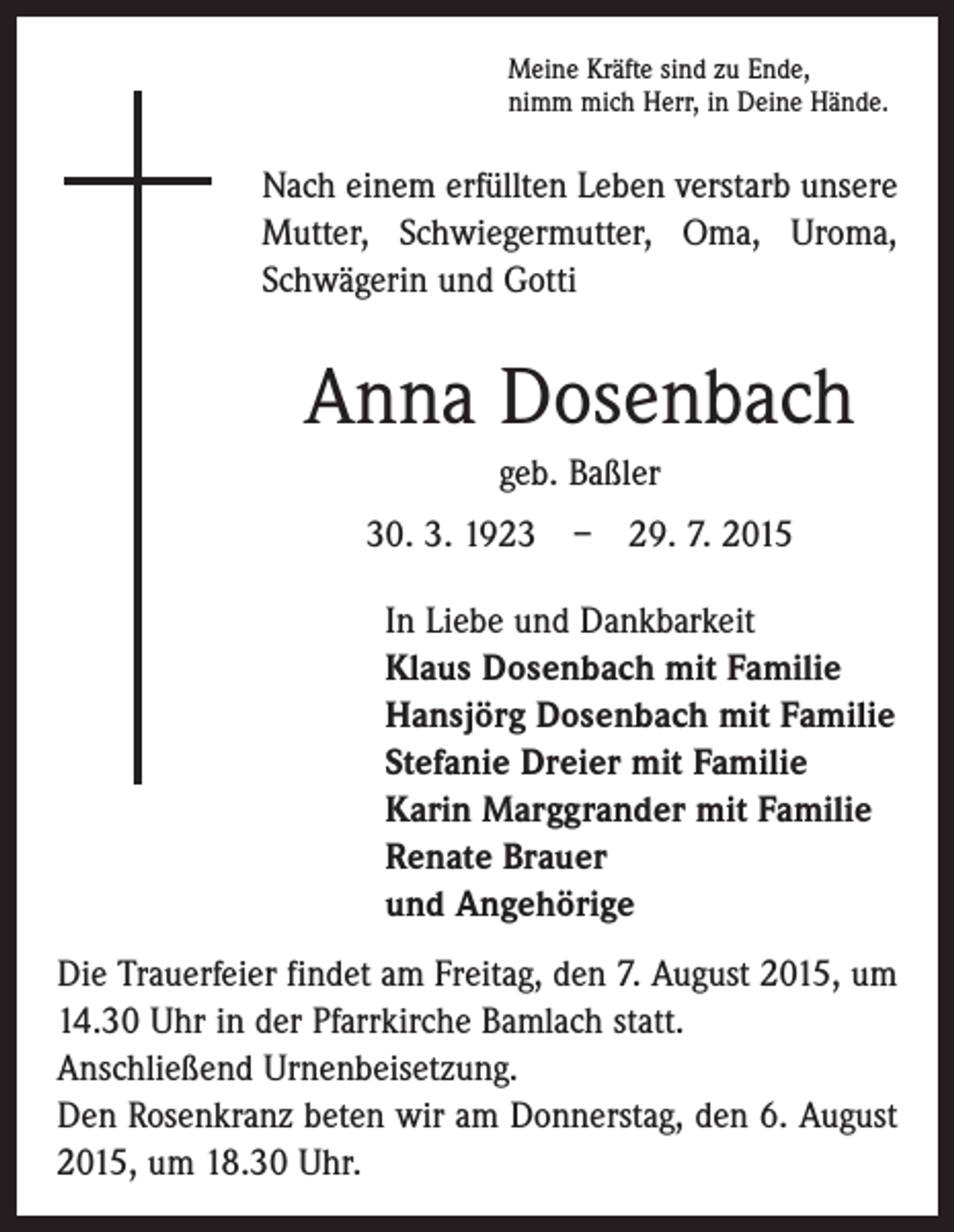 <p>Meine Kräfte sind zu Ende,<br />nimm mich Herr, in Deine Hände.</p><p>Nach einem erfüllten Leben verstarb unsere<br />Mutter, Schwiegermutter, Oma, Uroma,<br />Schwägerin und Gotti</p><p>Anna Dosenbach<br />geb. Baßler<br />30. 3. 1923 – 29. 7. 2015<br />In Liebe und Dankbarkeit<br />Klaus Dosenbach mit Familie<br />Hansjörg Dosenbach mit Familie<br />Stefanie Dreier mit Familie<br />Karin Marggrander mit Familie<br />Renate Brauer<br />und Angehörige<br />Die Trauerfeier findet am Freitag, den 7. August 2015, um<br />14.30 Uhr in der Pfarrkirche Bamlach statt.<br />Anschließend Urnenbeisetzung.<br />Den Rosenkranz beten wir am Donnerstag, den 6. August<br />2015, um 18.30 Uhr.</p>