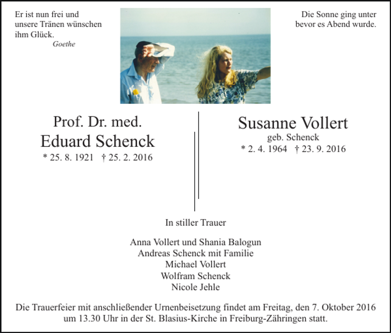 <p>Er ist nun frei und<br />unsere Tränen wünschen<br />ihm Glück.</p><p>Die Sonne ging unter<br />bevor es Abend wurde.</p><p>Goethe</p><p>Prof. Dr. med.</p><p>Susanne Vollert</p><p>Eduard Schenck</p><p>geb. Schenck<br />* 2. 4. 1964 † 23. 9. 2016</p><p>* 25. 8. 1921 † 25. 2. 2016</p><p>In stiller Trauer<br />Anna Vollert und Shania Balogun<br />Andreas Schenck mit Familie<br />Michael Vollert<br />Wolfram Schenck<br />Nicole Jehle<br />Die Trauerfeier mit anschließender Urnenbeisetzung findet am Freitag, den 7. Oktober 2016<br />um 13.30 Uhr in der St. Blasius-Kirche in Freiburg-Zähringen statt.</p>