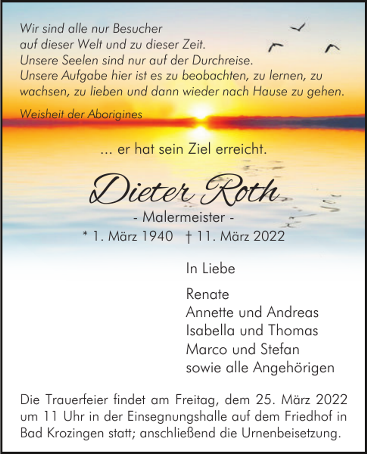 <p>Wir sind alle nur Besucher<br />auf dieser Welt und zu dieser Zeit.<br />Unsere Seelen sind nur auf der Durchreise.<br />Unsere Aufgabe hier ist es zu beobachten, zu lernen, zu<br />wachsen, zu lieben und dann wieder nach Hause zu gehen.<br />Weisheit der Aborigines</p><p>... er hat sein Ziel erreicht.</p><p>Dieter Roth<br />- Malermeister -</p><p>* 1. März 1940 † 11. März 2022</p><p>In Liebe<br />Renate<br />Annette und Andreas<br />Isabella und Thomas<br />Marco und Stefan<br />sowie alle Angehörigen<br />Die Trauerfeier findet am Freitag, dem 25. März 2022<br />um 11 Uhr in der Einsegnungshalle auf dem Friedhof in<br />Bad Krozingen statt; anschließend die Urnenbeisetzung.</p>
