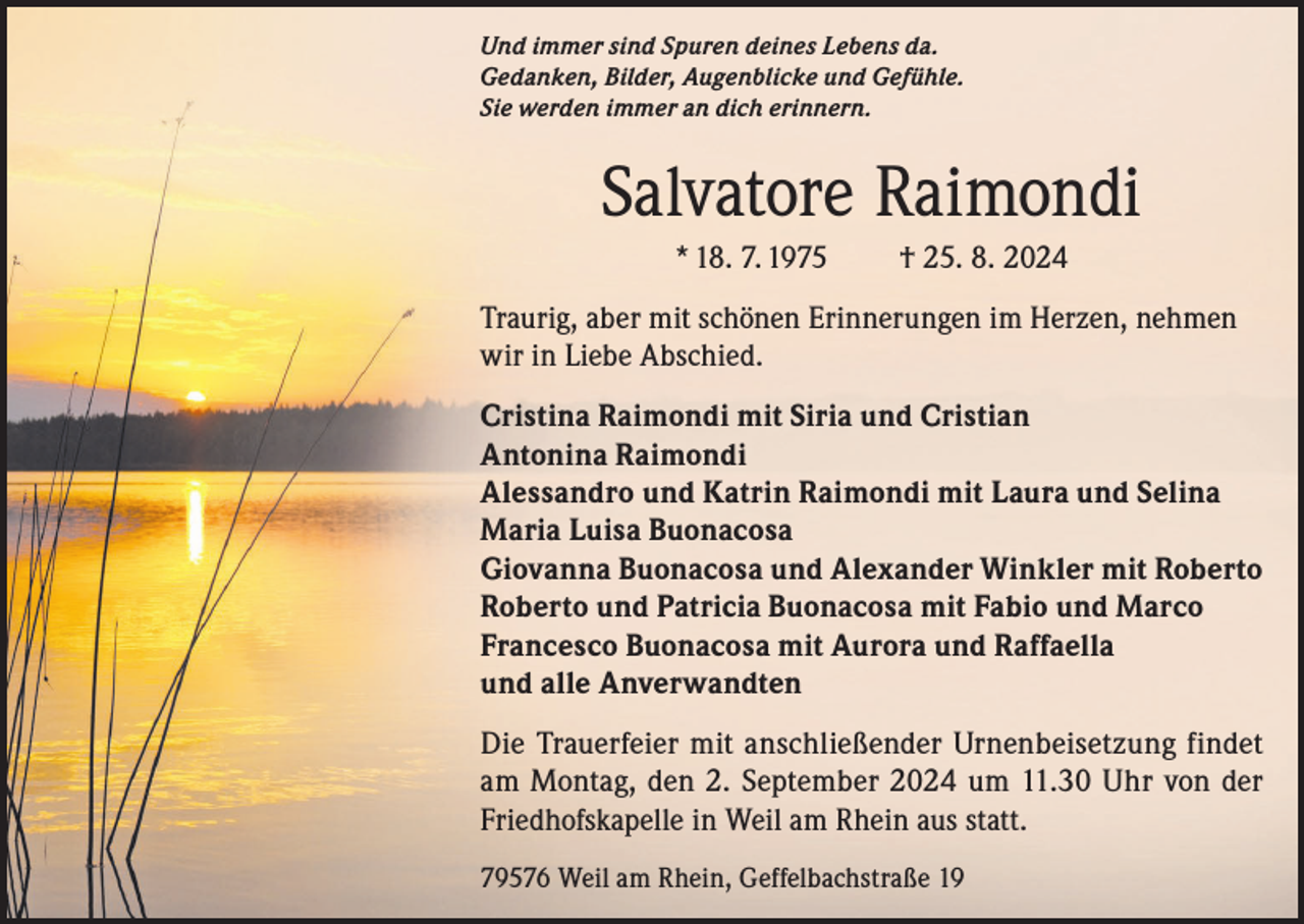 <p>Und immer sind Spuren deines Lebens da.<br />Gedanken, Bilder, Augenblicke und Gefühle.<br />Sie werden immer an dich erinnern.</p><p>Salvatore Raimondi<br />* 18. 7. 1975</p><p>† 25. 8. 2024</p><p>Traurig, aber mit schönen Erinnerungen im Herzen, nehmen<br />wir in Liebe Abschied.<br />Cristina Raimondi mit Siria und Cristian<br />Antonina Raimondi<br />Alessandro und Katrin Raimondi mit Laura und Selina<br />Maria Luisa Buonacosa<br />Giovanna Buonacosa und Alexander Winkler mit Roberto<br />Roberto und Patricia Buonacosa mit Fabio und Marco<br />Francesco Buonacosa mit Aurora und Raffaella<br />und alle Anverwandten<br />Die Trauerfeier mit anschließender Urnenbeisetzung findet<br />am Montag, den 2. September 2024 um 11.30 Uhr von der<br />Friedhofskapelle in Weil am Rhein aus statt.<br />79576 Weil am Rhein, Geffelbachstraße 19</p>