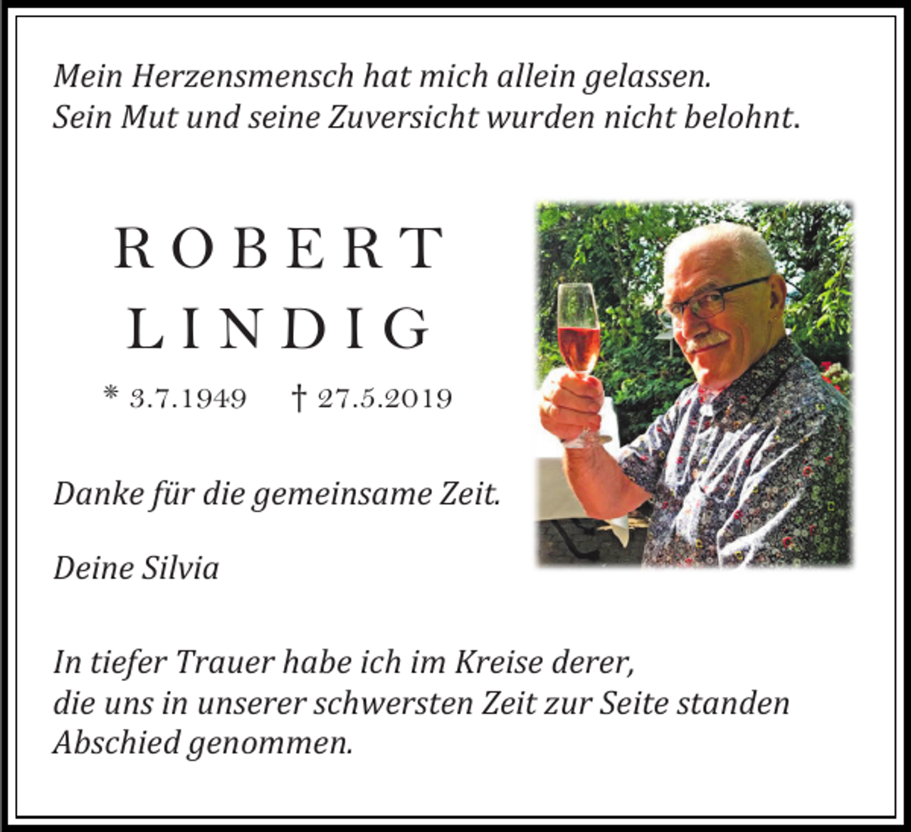<p>Mein Herzensmensch hat mich allein gelassen.<br />Sein Mut und seine Zuversicht wurden nicht belohnt.</p><p>ROBERT<br />LINDIG<br />* 3.7.1949</p><p>† 27.5.2019</p><p>Danke für die gemeinsame Zeit.<br />Deine Silvia<br />In tiefer Trauer habe ich im Kreise derer,<br />die uns in unserer schwersten Zeit zur Seite standen<br />Abschied genommen.</p>