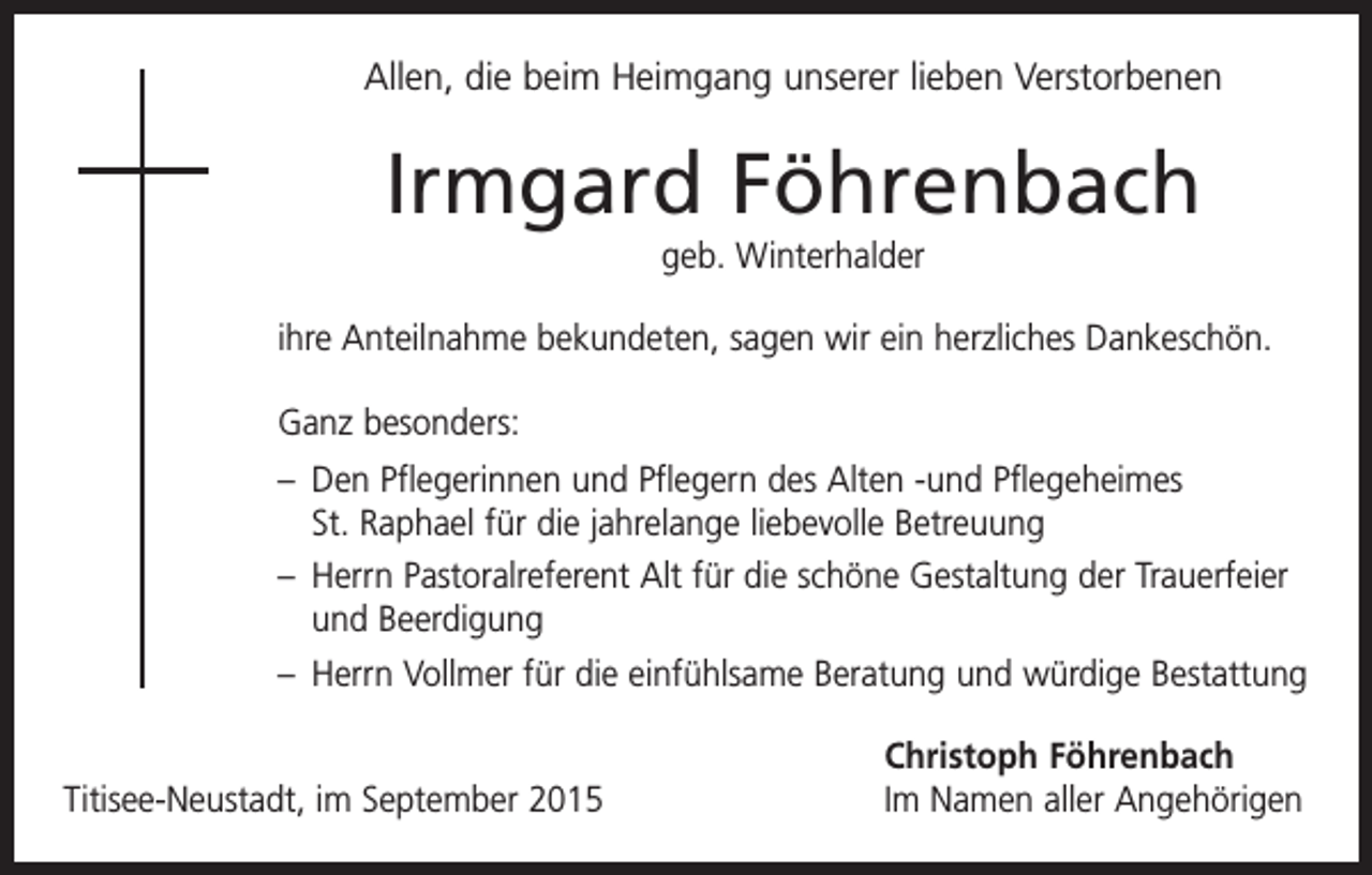 <p>Allen, die beim Heimgang unserer lieben Verstorbenen</p><p>Irmgard Föhrenbach<br />geb. Winterhalder<br />ihre Anteilnahme bekundeten, sagen wir ein herzliches Dankeschön.<br />Ganz besonders:<br />– Den Pflegerinnen und Pflegern des Alten -und Pflegeheimes<br />St. Raphael für die jahrelange liebevolle Betreuung<br />– Herrn Pastoralreferent Alt für die schöne Gestaltung der Trauerfeier<br />und Beerdigung<br />– Herrn Vollmer für die einfühlsame Beratung und würdige Bestattung</p><p>Titisee-Neustadt, im September 2015</p><p>Christoph Föhrenbach<br />Im Namen aller Angehörigen</p>