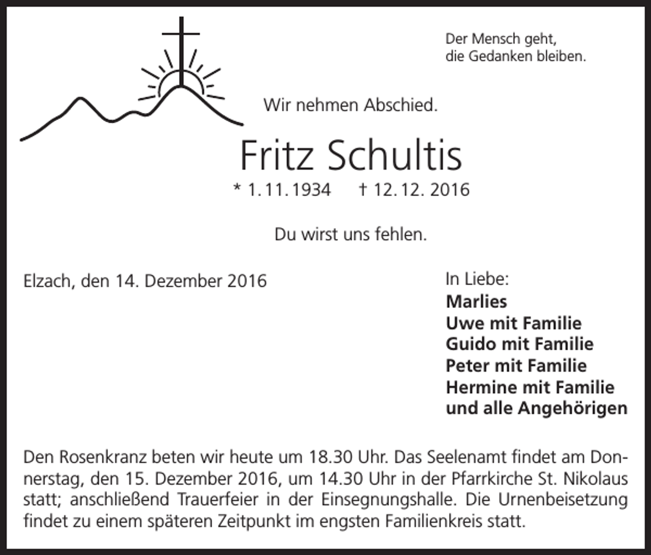 <p>Der Mensch geht,<br />die Gedanken bleiben.</p><p>Wir nehmen Abschied.</p><p>Fritz Schultis<br />* 1. 11. 1934 † 12. 12. 2016<br />Du wirst uns fehlen.<br />Elzach, den 14. Dezember 2016</p><p>In Liebe:<br />Marlies<br />Uwe mit Familie<br />Guido mit Familie<br />Peter mit Familie<br />Hermine mit Familie<br />und alle Angehörigen</p><p>Den Rosenkranz beten wir heute um 18.30 Uhr. Das Seelenamt findet am Donnerstag, den 15. Dezember 2016, um 14.30 Uhr in der Pfarrkirche St. Nikolaus<br />statt; anschließend Trauerfeier in der Einsegnungshalle. Die Urnenbeisetzung<br />findet zu einem späteren Zeitpunkt im engsten Familienkreis statt.</p>
